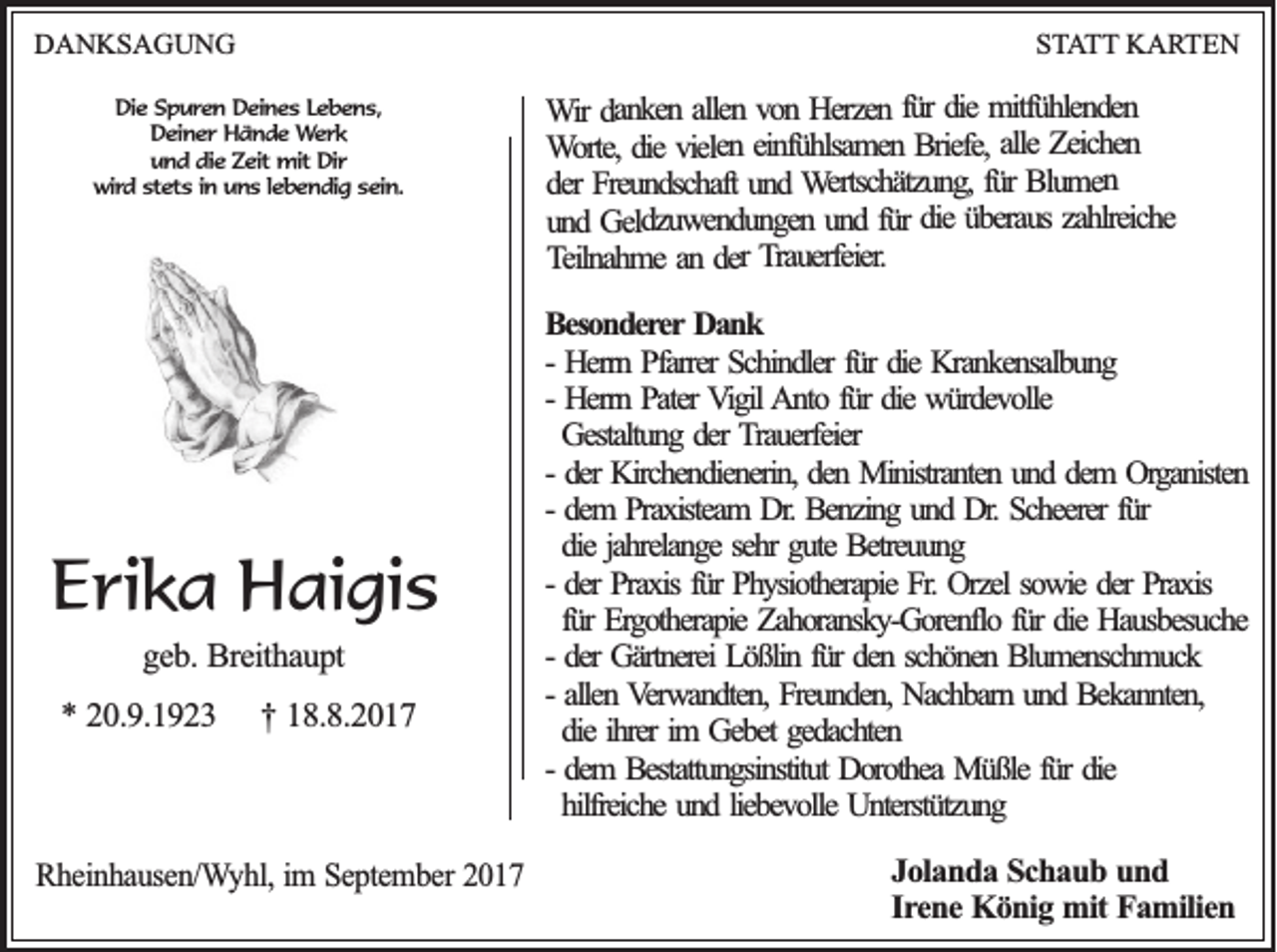 <p>DDANKSAGUNG<br />A N KS A G U N G</p><p>SSTATT<br />T A T T KARTEN<br />K A RT E N</p><p>DDie<br />ie Spuren<br />S p u re n Deines<br />D e in e s LLebens,<br />eb en s,<br />DDeiner<br />e in e r Hände<br />H ä n d e Werk<br />We rk<br />u n d ddie<br />ie Zeit<br />Z e it mit<br />mit Dir<br />Dir<br />und<br />w ird sstets<br />te ts iin<br />n uuns<br />n s llebendig<br />e b e n d ig ssein.<br />e in .<br />wird</p><p>EErika<br />ri k a Haigis<br />H ai gi s<br />ggeb.<br />e b . Breithaupt<br />Bre ith a u p t</p><p>** 220.9.1923<br />0 .9 .1 9 2 3</p><p>†† 118.8.2017<br />8 .8 .2 0 1 7</p><p>RRheinhausen/Wyhl,<br />h e in h a u se n /W y h l, im<br />im SSeptember<br />e p te m b e r 2017<br />20 1 7</p><p>mitfü h len d en<br />die mitfühlenden<br />ü r die<br />H erzen ffür<br />o n Herzen<br />llen vvon<br />dan k en aallen<br />W ir danken<br />Wir<br />Zeich en<br />alle Zeichen<br />B riefe, alle<br />in fü h lsam en Briefe,<br />vielen eeinfühlsamen<br />die vielen<br />o rte, die<br />WWorte,<br />Blu m en<br />fü r Blumen<br />W ertsch ätzu n g , für<br />un d Wertschätzung,<br />Freu n d sch aft und<br />er Freundschaft<br />dder<br />zah lreich e<br />üb erau s zahlreiche<br />die überaus<br />ü r die<br />n d ffür<br />G eld zu w en d u n g en uund<br />und<br />u n d Geldzuwendungen<br />erfeier.<br />rau<br />T<br />Trauerfeier.<br />er<br />der<br />d<br />an<br />T eiln ah m e an<br />Teilnahme<br />BBesonderer<br />eso n d erer Dank<br />Da n k<br />fürr die<br />-- Herrn<br />Herrn Pfarrer<br />P farrer Schindler<br />Sch in d ler fü<br />die Krankensalbung<br />Kran k en salb u n g<br />Herrn Pater<br />P ater Vigil<br />V ig il Anto<br />A n to ffür<br />ü r die<br />die würdevolle<br />wü rd ev o lle<br />-- Herrn<br />Gestaltu n g dder<br />er Trauerfeier<br />T rau erfeier<br />Gestaltung<br />-- der<br />der Kirchendienerin,<br />Kirch en d ien erin , den<br />den Ministranten<br />M in istran ten uund<br />n d ddem<br />em OOrganisten<br />rg an isten<br />fürr<br />-- dem<br />dem PPraxisteam<br />rax isteam DDr.r. Benzing<br />Ben zin g uund<br />n d Dr.<br />D r. Scheerer<br />Sch eerer fü<br />die jah<br />relan g e seh<br />gu te Betreuung<br />Betreu u n g<br />die<br />jahrelange<br />sehrr gute<br />-- der<br />fürr Physiotherapie<br />der Praxis<br />Prax is fü<br />Ph y sio th erap ie Fr.<br />Fr. Orzel<br />Orzel sowie<br />so w ie der<br />der Praxis<br />Prax is<br />fü r Ergotherapie<br />Erg o th erap ie Zahoransky-Gorenflo<br />Zah o ran sk y -G o ren flo ffür<br />ü r die<br />die Hausbesuche<br />Hau sb esu ch e<br />für<br />-- der<br />der Gärtnerei<br />Gärtn erei Lößlin<br />Lö ß lin ffür<br />ü r den<br />den sschönen<br />ch ö n en Blumenschmuck<br />B lu m en sch m u ck<br />allen Verwandten,<br />V erw an d ten , Freunden,<br />Freu n d en , Nachbarn<br />Nach b arn uund<br />n d Bekannten,<br />B ek an n ten ,<br />-- allen<br />die ih<br />rer im<br />eb et gedachten<br />ged ach ten<br />die<br />ihrer<br />im GGebet<br />dem BBestattungsinstitut<br />estattu n g sin stitu t Dorothea<br />Do ro th ea Müßle<br />Mü ß le fü<br />die<br />-- dem<br />fürr die<br />hilfreich e und<br />un d lliebevolle<br />ieb ev o lle Unterstützung<br />Un terstü tzu n g<br />hilfreiche<br />JJolanda<br />o la n d a SSchaub<br />c h a u b uund<br />nd<br />Irene<br />Ire<br />n e KKönig<br />ö n ig mit<br />m it Familien<br />F a m ilie n</p>