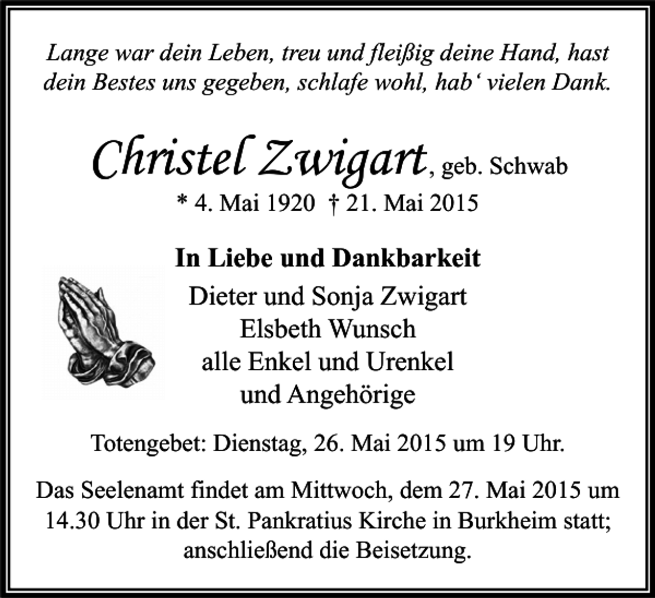 <p>Lange war dein Leben, treu und fleißig deine Hand, hast<br />dein Bestes uns gegeben, schlafe wohl, hab‘ vielen Dank.</p><p>Christel Zwigart , geb. Schwab<br />* 4. Mai 1920 † 21. Mai 2015</p><p>In Liebe und Dankbarkeit<br />Dieter und Sonja Zwigart<br />Elsbeth Wunsch<br />alle Enkel und Urenkel<br />und Angehörige<br />Totengebet: Dienstag, 26. Mai 2015 um 19 Uhr.<br />Das Seelenamt findet am Mittwoch, dem 27. Mai 2015 um<br />14.30 Uhr in der St. Pankratius Kirche in Burkheim statt;<br />anschließend die Beisetzung.</p>
