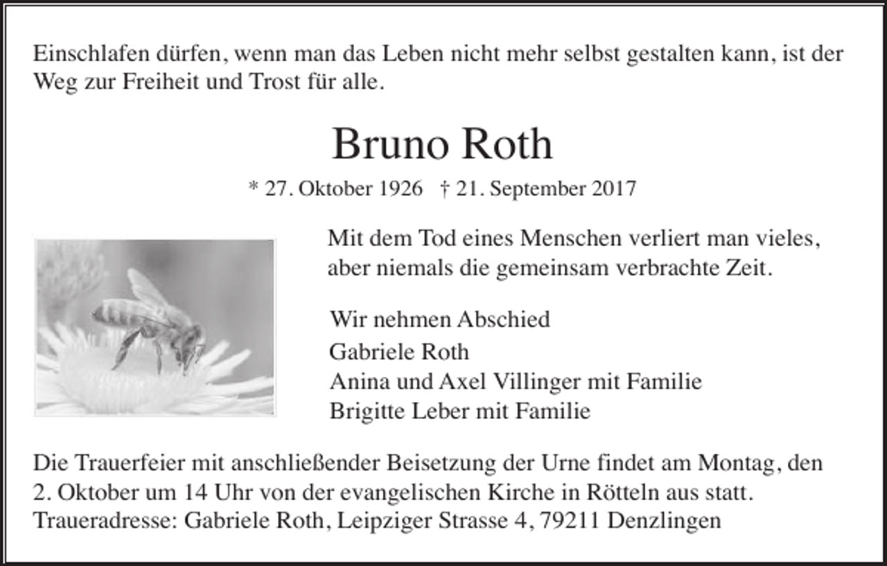 <p>Einschlafen dürfen, wenn man das Leben nicht mehr selbst gestalten kann, ist der<br />Weg zur Freiheit und Trost für alle.</p><p>Bruno Roth<br />* 27. Oktober 1926 † 21. September 2017</p><p>Mit dem Tod eines Menschen verliert man vieles,<br />aber niemals die gemeinsam verbrachte Zeit.<br />Wir nehmen Abschied<br />Gabriele Roth<br />Anina und Axel Villinger mit Familie<br />Brigitte Leber mit Familie<br />Die Trauerfeier mit anschließender Beisetzung der Urne findet am Montag, den<br />2. Oktober um 14 Uhr von der evangelischen Kirche in Rötteln aus statt.<br />Traueradresse: Gabriele Roth, Leipziger Strasse 4, 79211 Denzlingen</p>