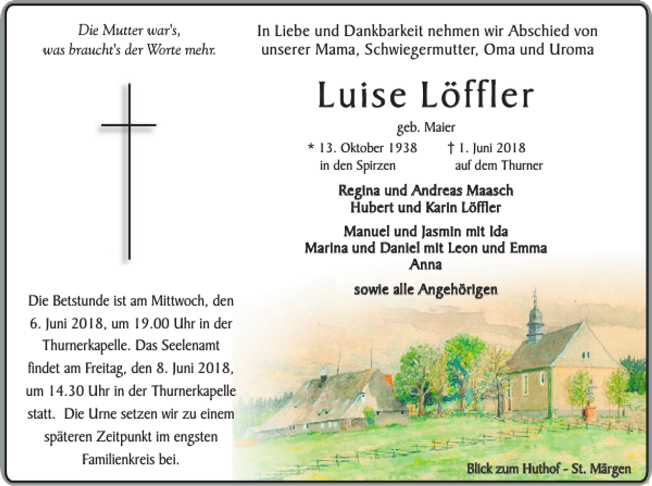 <p>Die<br />Di<br />e Mutter<br />M utt er war's,<br />w ar's,<br />was<br />braucht's<br />w as br<br />a u c ht's der<br />d er Worte<br />Wo rt e mehr.<br />me hr.</p><p>I n Liebe<br />In<br />Li e b e und<br />u n d Dankbarkeit<br />D a n k b arkeit nehmen<br />n e h m e n wir<br />wir Abschied<br />A b s c hi e d von<br />von<br />unserer<br />u n s er er Mama,<br />M a m a, Schwiegermutter,<br />S c h wi e ger m utt er, Oma<br />O m a und<br />u n d Uroma<br />Uro m a</p><p>Luise<br />L u is e Löffler<br />L ö ffle r</p><p>ggeb.<br />e b. Maier<br />M ai er<br />1.<br />1. JJuni<br />u ni<br />aufa dem<br />uf d eThurner<br />m T h ur n er</p><p>** 13.<br />1 3. Oktober<br />O kt o b er<br />iinn den<br />d e n Spirzen<br />S pir z e n</p><p>Regina<br />R e g i na und<br />un d Andreas<br />A n d re a s Maasch<br />Ma a sc h<br />H u b e rt und<br />un d Karin<br />K a ri n Löffler<br />L ö ffl er<br />Hubert<br />MManuel<br />a n u e l und<br />un d JJasmin<br />a sm i n mit<br />mit Ida<br />Id a<br />M a ri na und<br />un d Daniel<br />D a n i el mit<br />mit Leon<br />Le o n und<br />un d Emma<br />Em m a<br />Marina<br />AAnna<br />nna</p><p>D i e Betstunde<br />Die<br />Be tst un d e ist<br />ist am<br />am Mittwoch,<br />Mitt wo c h , den<br />d en<br />6 . Juni<br />J un i 22018,<br />0 1 8 , um<br />u m 19.00<br />19 . 00 Uhr<br />Uh r in<br />i n der<br />de r<br />6.<br />T h u r ne r ka p e lle . DDas<br />a s Seelenamt<br />S e e l en a m t<br />Thurnerkapelle.<br />fin d e t am<br />a m Freitag,<br />Fr eita g , den<br />d e n 8.8. JJuni<br />un i 2018,<br />2018,<br />findet<br />um<br />u m 14.30<br />14 . 30 Uhr<br />Uh r in<br />i n der<br />de r Thurnerkapelle<br />T h u r ne r ka p e lle<br />statt.<br />sta tt. Die<br />Di e Urne<br />Ur ne setzen<br />se t ze n wir<br />wir zu<br />zu einem<br />ei ne m<br />späteren<br />s pä t er en Zeitpunkt<br />Ze itp u n k t im<br />i m engsten<br />en g ste n<br />F a m ili en k r eis bei.<br />be i.<br />Familienkreis</p><p>sowie<br />so w i e alle<br />alle Angehörigen<br />An g e h ö ri ge n</p><p>Blick<br />Bli<br />c k zum<br />z u m Huthof<br />H ut h of --St.<br />St.Märgen<br />M ärge n</p>