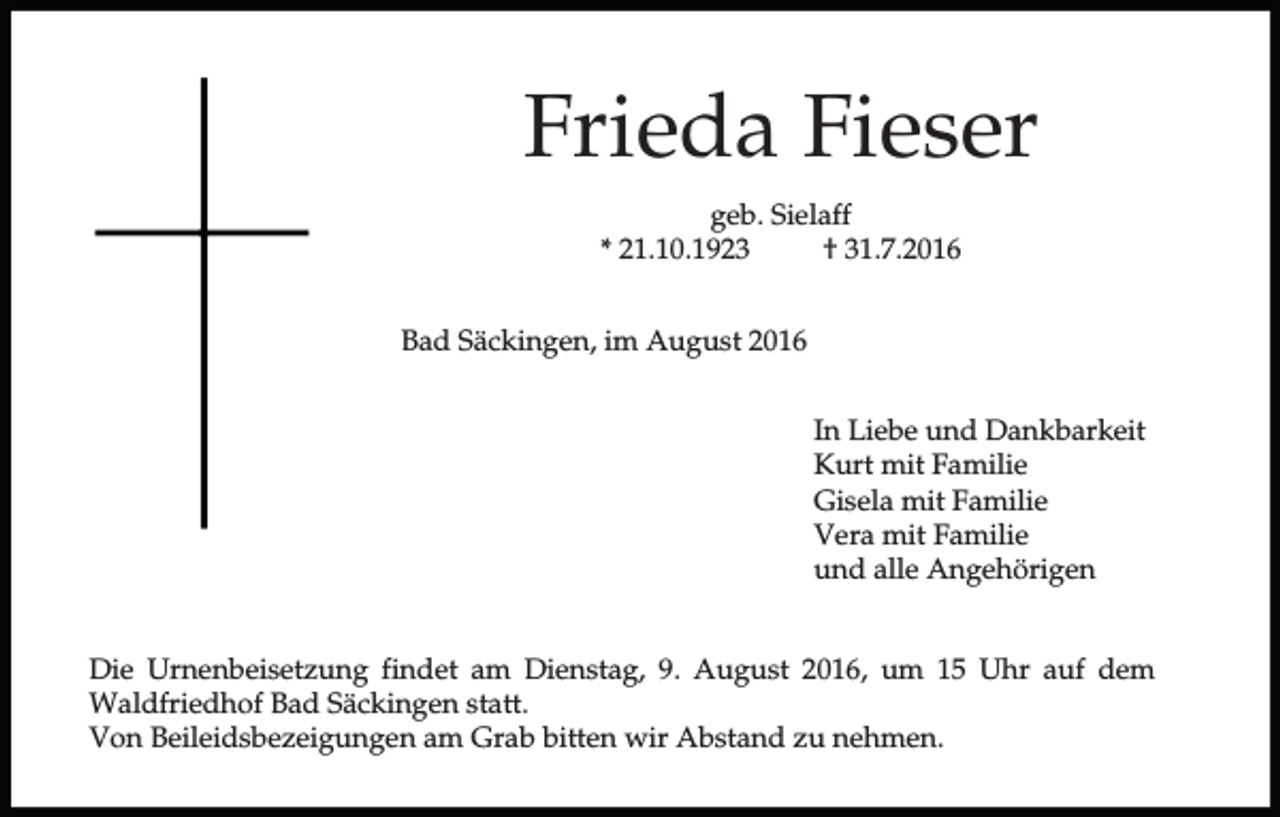 <p>Frieda Fieser<br />geb. Sielaff<br />* 21.10.1923<br />† 31.7.2016<br />Bad Säckingen, im August 2016<br />In Liebe und Dankbarkeit<br />Kurt mit Familie<br />Gisela mit Familie<br />Vera mit Familie<br />und alle Angehörigen<br />Die Urnenbeisetzung findet am Dienstag, 9. August 2016, um 15 Uhr auf dem<br />Waldfriedhof Bad Säckingen statt.<br />Von Beileidsbezeigungen am Grab bitten wir Abstand zu nehmen.</p>