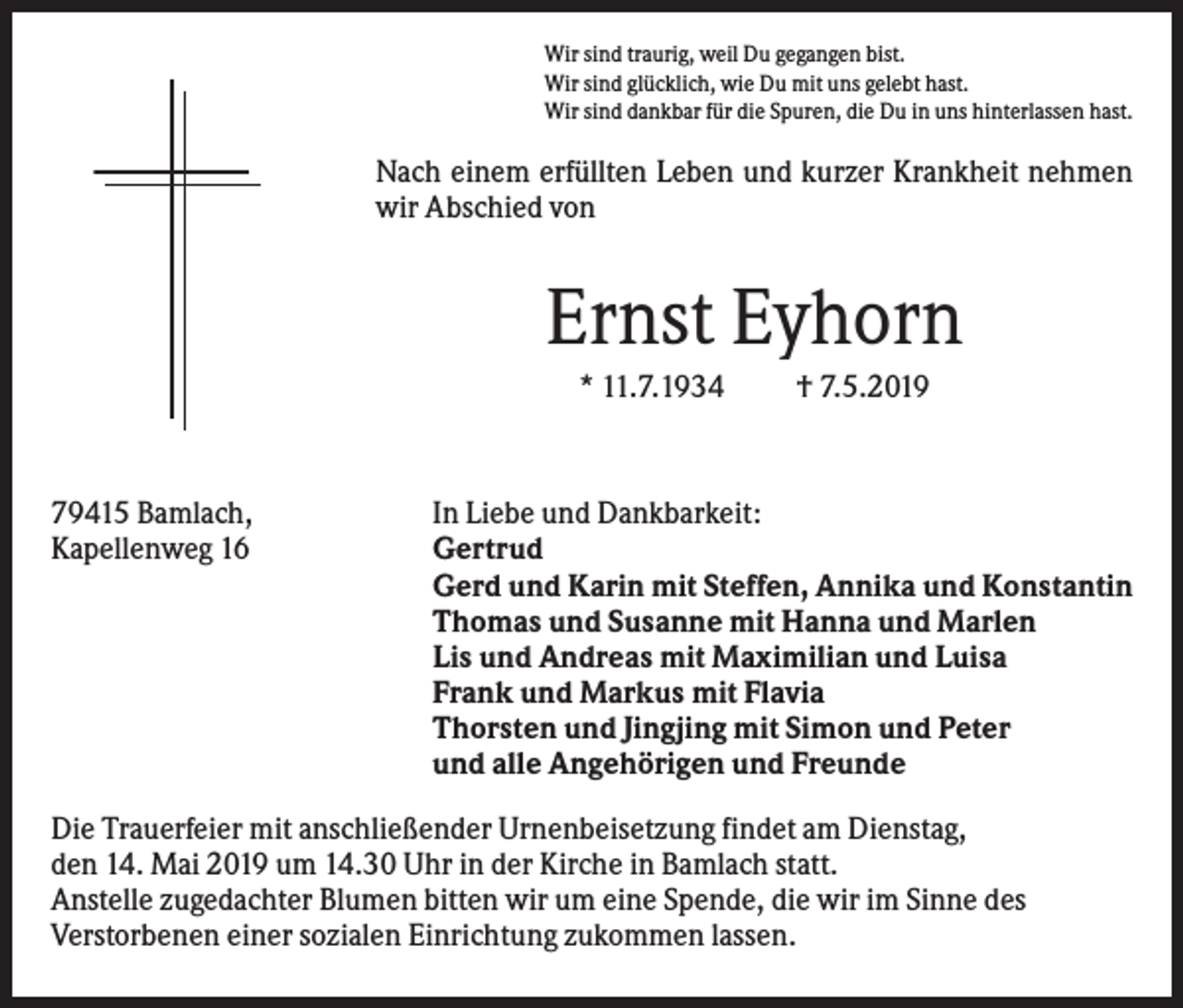 <p>Wir sind traurig, weil Du gegangen bist.<br />Wir sind glücklich, wie Du mit uns gelebt hast.<br />Wir sind dankbar für die Spuren, die Du in uns hinterlassen hast.</p><p>Nach einem erfüllten Leben und kurzer Krankheit nehmen<br />wir Abschied von</p><p>Ernst Eyhorn<br />* 11.7.1934</p><p>79415 Bamlach,<br />Kapellenweg 16</p><p>† 7.5.2019</p><p>In Liebe und Dankbarkeit:<br />Gertrud<br />Gerd und Karin mit Steffen, Annika und Konstantin<br />Thomas und Susanne mit Hanna und Marlen<br />Lis und Andreas mit Maximilian und Luisa<br />Frank und Markus mit Flavia<br />Thorsten und Jingjing mit Simon und Peter<br />und alle Angehörigen und Freunde</p><p>Die Trauerfeier mit anschließender Urnenbeisetzung findet am Dienstag,<br />den 14. Mai 2019 um 14.30 Uhr in der Kirche in Bamlach statt.<br />Anstelle zugedachter Blumen bitten wir um eine Spende, die wir im Sinne des<br />Verstorbenen einer sozialen Einrichtung zukommen lassen.</p>