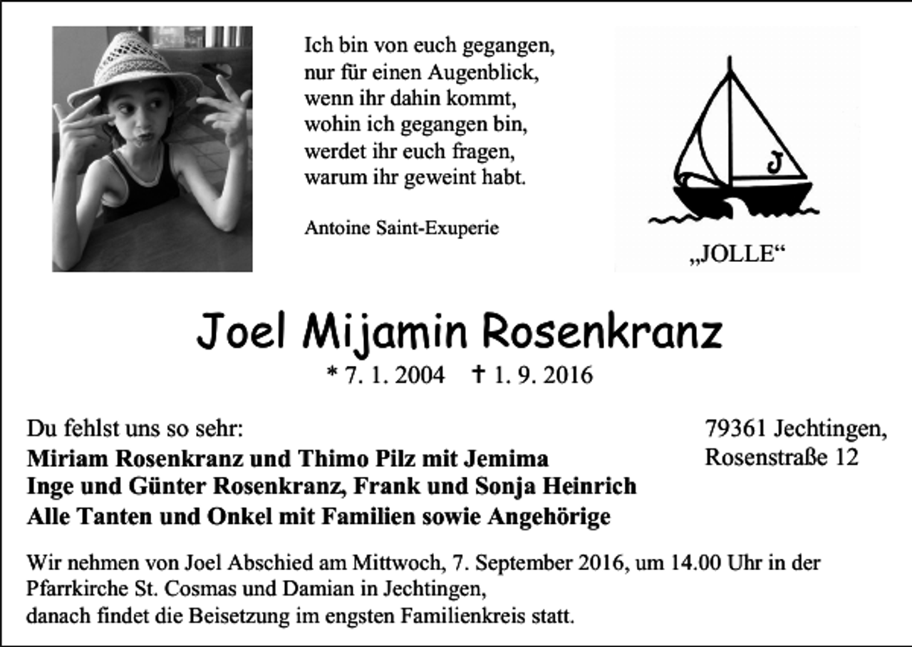 <p>Ich bin von euch gegangen,<br />nur für einen Augenblick,<br />wenn ihr dahin kommt,<br />wohin ich gegangen bin,<br />werdet ihr euch fragen,<br />warum ihr geweint habt.<br />Antoine Saint-Exuperie</p><p>„JOLLE“</p><p>Joel Mijamin Rosenkranz<br />* 7. 1. 2004</p><p> 1. 9. 2016</p><p>Du fehlst uns so sehr:<br />Miriam Rosenkranz und Thimo Pilz mit Jemima<br />Inge und Günter Rosenkranz, Frank und Sonja Heinrich<br />Alle Tanten und Onkel mit Familien sowie Angehörige</p><p>79361 Jechtingen,<br />Rosenstraße 12</p><p>Wir nehmen von Joel Abschied am Mittwoch, 7. September 2016, um 14.00 Uhr in der<br />Pfarrkirche St. Cosmas und Damian in Jechtingen,<br />danach findet die Beisetzung im engsten Familienkreis statt.</p>
