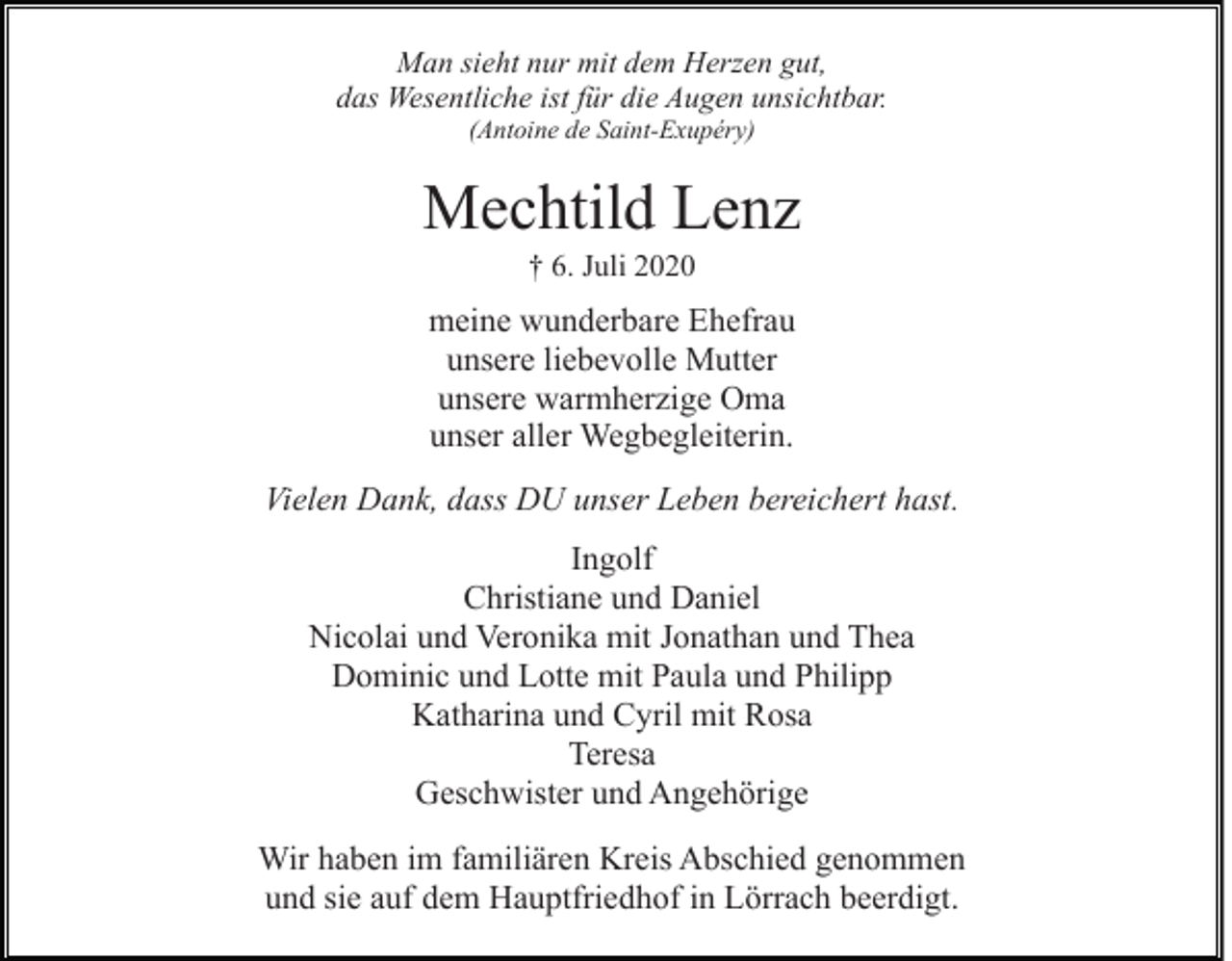 <p>Man sieht nur mit dem Herzen gut,<br />das Wesentliche ist für die Augen unsichtbar.<br />(Antoine de Saint-Exupéry)</p><p>Mechtild Lenz<br />† 6. Juli 2020</p><p>meine wunderbare Ehefrau<br />unsere liebevolle Mutter<br />unsere warmherzige Oma<br />unser aller Wegbegleiterin.<br />Vielen Dank, dass DU unser Leben bereichert hast.<br />Ingolf<br />Christiane und Daniel<br />Nicolai und Veronika mit Jonathan und Thea<br />Dominic und Lotte mit Paula und Philipp<br />Katharina und Cyril mit Rosa<br />Teresa<br />Geschwister und Angehörige<br />Wir haben im familiären Kreis Abschied genommen<br />und sie auf dem Hauptfriedhof in Lörrach beerdigt.</p>