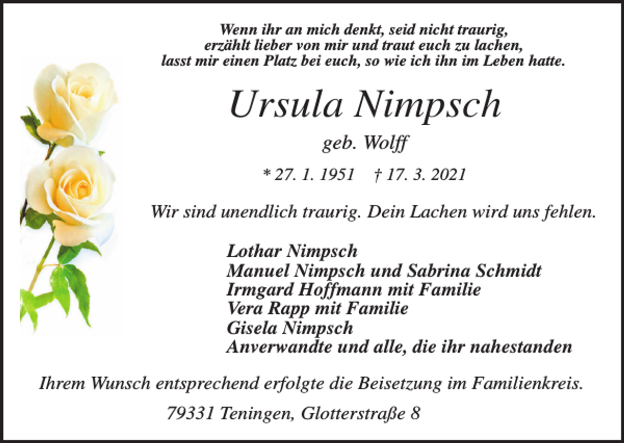 <p>Wenn ihr an mich denkt, seid nicht traurig,<br />erzählt lieber von mir und traut euch zu lachen,<br />lasst mir einen Platz bei euch, so wie ich ihn im Leben hatte.</p><p>Ursula Nimpsch<br />geb. Wolff<br />* 27. 1. 1951</p><p>† 17. 3. 2021</p><p>Wir sind unendlich traurig. Dein Lachen wird uns fehlen.<br />Lothar Nimpsch<br />Manuel Nimpsch und Sabrina Schmidt<br />Irmgard Hoffmann mit Familie<br />Vera Rapp mit Familie<br />Gisela Nimpsch<br />Anverwandte und alle, die ihr nahestanden<br />Ihrem Wunsch entsprechend erfolgte die Beisetzung im Familienkreis.<br />79331 Teningen, Glotterstraße 8</p>