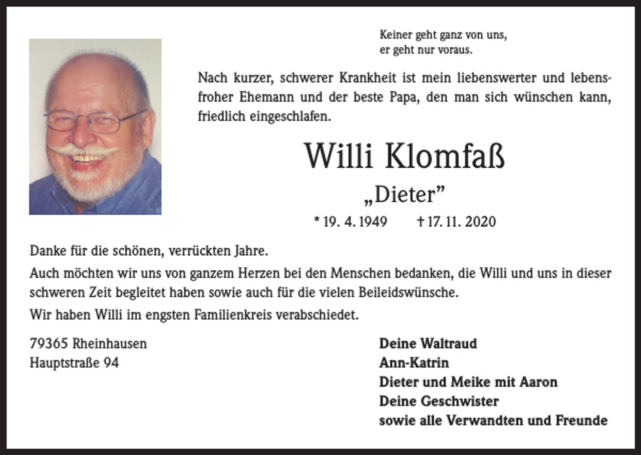 <p>Keiner geht ganz von uns,<br />er geht nur voraus.</p><p>Nach kurzer, schwerer Krankheit ist mein liebenswerter und lebens­<br />froher Ehemann und der beste Papa, den man sich ­wünschen kann,<br />friedlich eingeschlafen.</p><p>Willi Klomfaß<br />„Dieter”<br />* 19. 4. 1949 † 17. 11. 2020<br />Danke für die schönen, verrückten Jahre.<br />Auch möchten wir uns von ganzem Herzen bei den Menschen bedanken, die Willi und uns in dieser<br />schweren Zeit begleitet haben sowie auch für die vielen Beileidswünsche.<br />Wir haben Willi im engsten Familienkreis verabschiedet.<br />79365 Rheinhausen<br />Deine Waltraud<br />Hauptstraße 94 Ann-Katrin<br />Dieter und Meike mit Aaron<br />Deine Geschwister<br />sowie alle Verwandten und Freunde</p>
