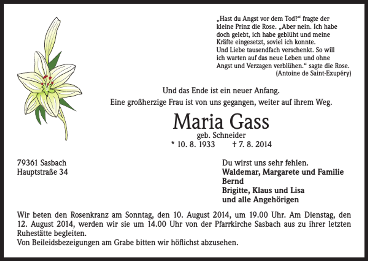 <p>„Hast du Angst vor dem Tod?“ fragte der<br />kleine Prinz die Rose. „Aber nein. Ich habe<br />doch gelebt, ich habe geblüht und meine<br />Kräfte eingesetzt, soviel ich konnte.<br />Und Liebe tausendfach verschenkt. So will<br />ich warten auf das neue Leben und ohne<br />Angst und Verzagen verblühen.“ sagte die Rose.<br />(Antoine de Saint-Exupéry)</p><p>Und das Ende ist ein neuer Anfang.<br />Eine großherzige Frau ist von uns gegangen, weiter auf ihrem Weg.</p><p>Maria Gass</p><p>geb. Schneider<br />* 10. 8. 1933 † 7. 8. 2014<br />79361 Sasbach<br />Hauptstraße 34</p><p>Du wirst uns sehr fehlen.<br />Waldemar, Margarete und Familie<br />Bernd<br />Brigitte, Klaus und Lisa<br />und alle Angehörigen</p><p>Wir beten den Rosenkranz am Sonntag, den 10. August 2014, um 19.00 Uhr. Am Dienstag, den<br />12. August 2014, werden wir sie um 14.00 Uhr von der Pfarrkirche Sasbach aus zu ihrer letzten<br />Ruhestätte begleiten.<br />Von Beileidsbezeigungen am Grabe bitten wir höflichst abzusehen.</p>