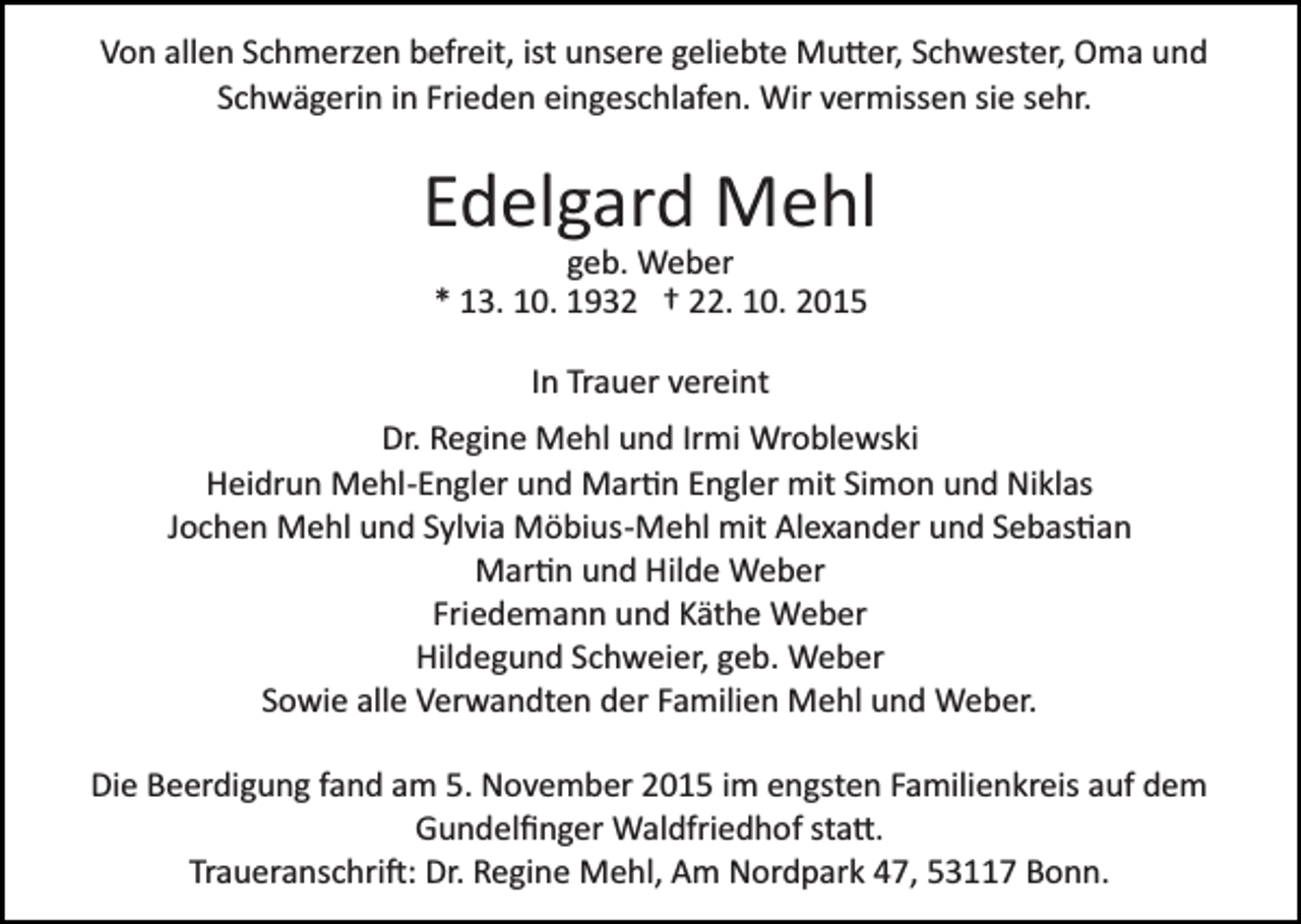 <p>Von allen Schmerzen befreit, ist unsere geliebte Mu�er, Schwester, Oma und<br />Schwägerin in Frieden eingeschlafen. Wir vermissen sie sehr.</p><p>Edelgard Mehl<br />geb. Weber<br />* 13. 10. 1932 † 22. 10. 2015<br />In Trauer vereint<br />Dr. Regine Mehl und Irmi Wroblewski<br />Heidrun Mehl­Engler und Mar�n Engler mit Simon und Niklas<br />Jochen Mehl und Sylvia Möbius­Mehl mit Alexander und Sebas�an<br />Mar�n und Hilde Weber<br />Friedemann und Käthe Weber<br />Hildegund Schweier, geb. Weber<br />Sowie alle Verwandten der Familien Mehl und Weber.<br />Die Beerdigung fand am 5. November 2015 im engsten Familienkreis auf dem<br />Gundelﬁnger Waldfriedhof sta�.<br />Traueranschri�: Dr. Regine Mehl, Am Nordpark 47, 53117 Bonn.</p>