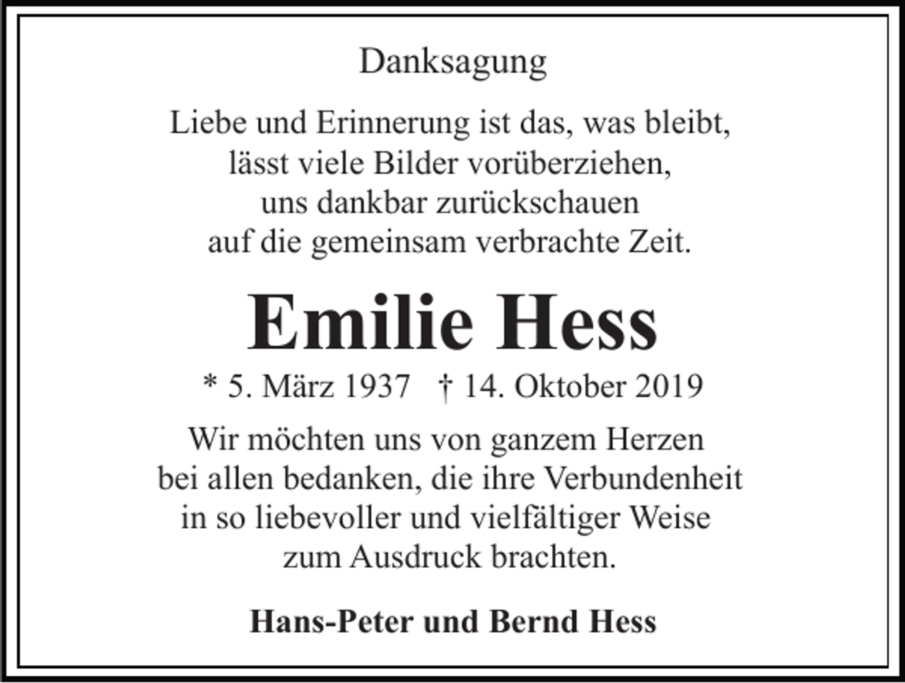 <p>Danksagung<br />Liebe und Erinnerung ist das, was bleibt,<br />lässt viele Bilder vorüberziehen,<br />uns dankbar zurückschauen<br />auf die gemeinsam verbrachte Zeit.</p><p>Emilie Hess</p><p>* 5. März 1937 † 14. Oktober 2019<br />Wir möchten uns von ganzem Herzen<br />bei allen bedanken, die ihre Verbundenheit<br />in so liebevoller und vielfältiger Weise<br />zum Ausdruck brachten.<br />Hans-Peter und Bernd Hess</p>