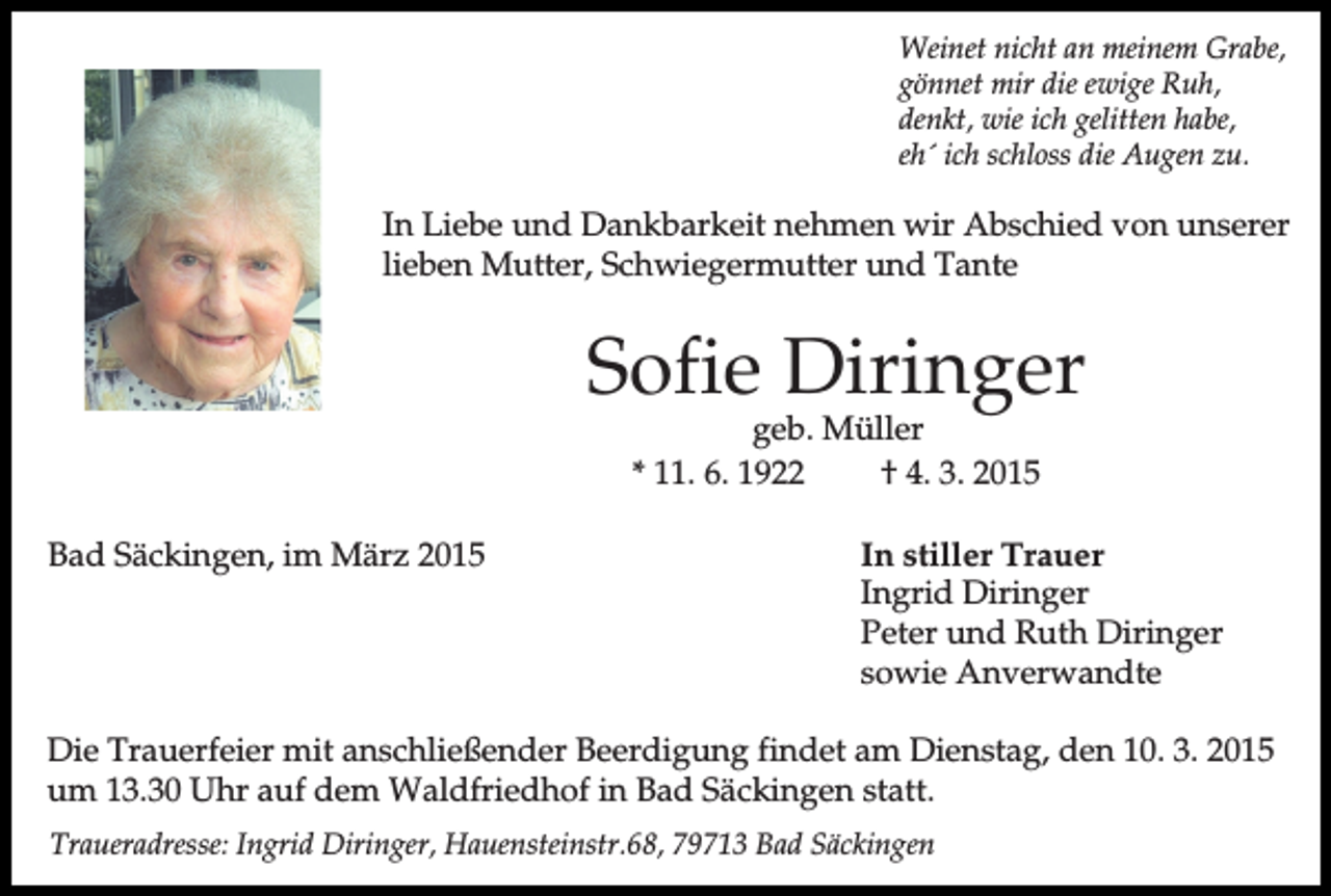 <p>Weinet nicht an meinem Grabe,<br />gönnet mir die ewige Ruh,<br />denkt, wie ich gelitten habe,<br />eh´ ich schloss die Augen zu.</p><p>In Liebe und Dankbarkeit nehmen wir Abschied von unserer<br />lieben Mutter, Schwiegermutter und Tante</p><p>Sofie Diringer<br />geb. Müller<br />* 11. 6. 1922<br />† 4. 3. 2015</p><p>Bad Säckingen, im März 2015</p><p>In stiller Trauer<br />Ingrid Diringer<br />Peter und Ruth Diringer<br />sowie Anverwandte</p><p>Die Trauerfeier mit anschließender Beerdigung findet am Dienstag, den 10. 3. 2015<br />um 13.30 Uhr auf dem Waldfriedhof in Bad Säckingen statt.<br />Traueradresse: Ingrid Diringer, Hauensteinstr.68, 79713 Bad Säckingen</p>