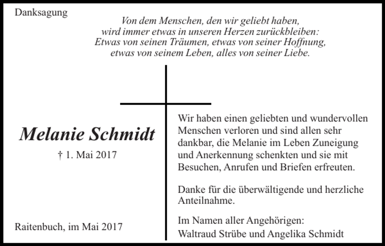 <p>DDanksagung<br />a n ks a g u n g</p><p>Von<br />Vo<br />n ddem<br />e m Menschen,<br />M e ns c h e n, dden<br />e n wir<br />w ir geliebt<br />g eli e bt haben,<br />h a b e n,<br />wird<br />wir d i immer<br />m m er etetwas<br />w as i in<br />n uunseren<br />ns e r e n Herzen<br />H erz e n zzurückbleiben:<br />ur ü c k bl ei b e n :<br />Etwas<br />Träumen,<br />etwas<br />Et w as vvon<br />o n sseinen<br />ei n e n Tr<br />ä u m e n, et<br />w as vvon<br />o n sseiner<br />ei n er Hoffnung,<br />H off n u n g,<br />etwas<br />alles<br />et w as vvon<br />o n sseinem<br />ei n e m Leben,<br />L e b e n, all<br />es vvon<br />o n sseiner<br />ei n er Liebe.<br />Li e b e.</p><p>MMelanie<br />el a ni e S Schmidt<br />c h mi dt<br />†† 1.<br />1. Mai<br />M ai 22</p><p>Wir<br />Wirh ahaben<br />b e n eieinen<br />n e n g eli<br />geliebten<br />e bt e n und<br />u n d wundervollen<br />w u n d er v oll e n<br />MMenschen<br />e ns c h e n v verloren<br />erl or e n u und<br />n d s sind<br />i n d allen<br />all e n sehr<br />s e hr<br />die<br />ddankbar,<br />a n k b ar, di<br />e Melanie<br />M el a ni e iim<br />m Leben<br />L e b e n Zuneigung<br />Z u n ei g u n g<br />uund<br />n d Anerkennung<br />A n er k e n n u n g sschenkten<br />c h e n k t e n und<br />u n d sie<br />si e mit<br />mit<br />BBesuchen,<br />es u c h e n, Anrufen<br />A nr uf e n uund<br />n d BBriefen<br />ri ef e n erfreuten.<br />erfr e ut e n.<br />DDanke<br />a n k e f für<br />ür didie<br />e üüberwältigende<br />b er w älti g e n d e und<br />u n d herzliche<br />h er zli c h e<br />AAnteilnahme.<br />nt eil n a h m e.</p><p>RRaitenbuch,<br />ait e n b u c h, i im<br />m Mai<br />M ai 22</p><p>IImm Namen<br />N a m e n aller<br />all er Angehörigen:<br />A n g e h örig e n:<br />Waltr<br />Waltraud<br />a u d Str<br />Strübe<br />ü b e u und<br />n d AAngelika<br />n g eli k a Schmidt<br />S c h mi dt</p>