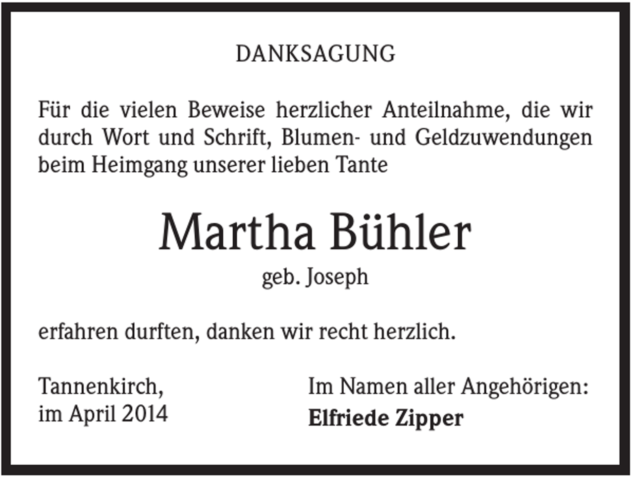 <p>DANKSAGUNG<br />Für die vielen Beweise herzlicher Anteilnahme, die wir<br />durch Wort und Schrift, Blumen- und Geldzuwendungen<br />beim Heimgang unserer lieben Tante</p><p>Martha Bühler<br />geb. Joseph<br />erfahren durften, danken wir recht herzlich.<br />Tannenkirch,<br />im April 2014</p><p>Im Namen aller Angehörigen:<br />Elfriede Zipper</p>