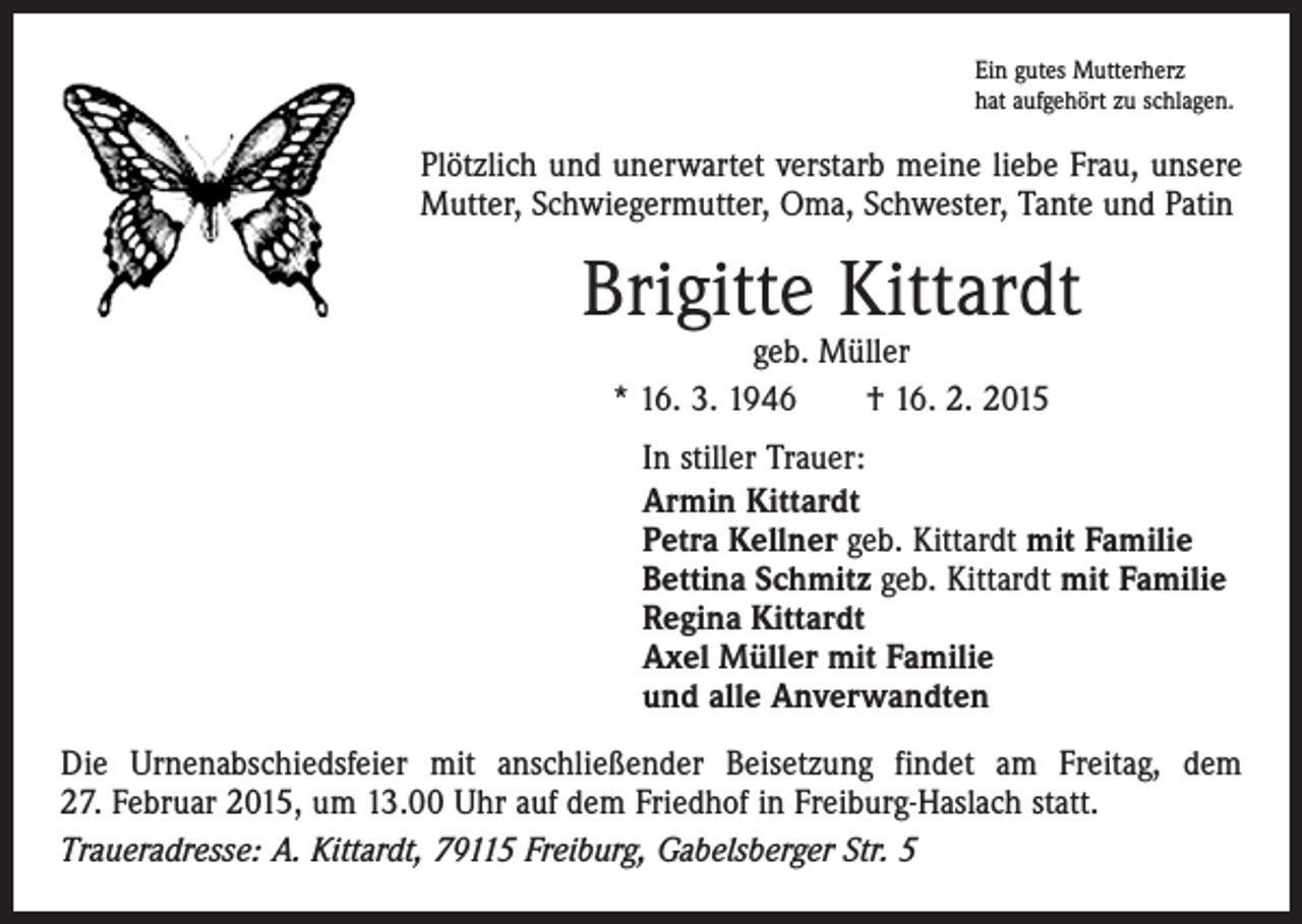 <p>Ein gutes Mutterherz<br />hat aufgehört zu schlagen.</p><p>Plötzlich und unerwartet verstarb meine liebe Frau, unsere<br />Mutter, Schwiegermutter, Oma, Schwester, Tante und Patin</p><p>Brigitte Kittardt<br />geb. Müller<br />* 16. 3. 1946 † 16. 2. 2015</p><p>In stiller Trauer:<br />Armin Kittardt<br />Petra Kellner geb. Kittardt mit Familie<br />Bettina Schmitz geb. Kittardt mit Familie<br />Regina Kittardt<br />Axel Müller mit Familie<br />und alle Anverwandten<br />Die Urnenabschiedsfeier mit anschließender Beisetzung findet am Freitag, dem<br />27. Februar 2015, um 13.00 Uhr auf dem Friedhof in Freiburg-Haslach statt.<br />Traueradresse: A. Kittardt, 79115 Freiburg, Gabelsberger Str. 5</p>