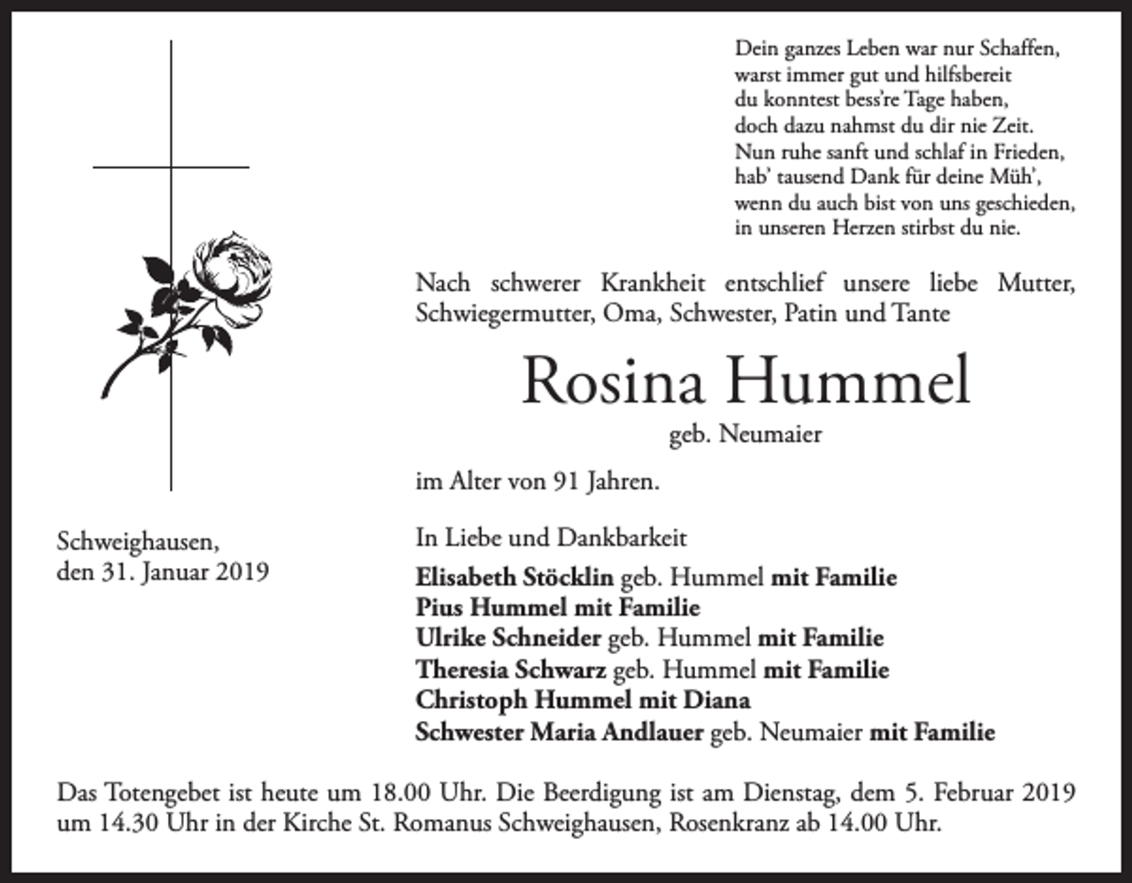 <p>Dein ganzes Leben war nur Schaffen,<br />warst immer gut und hilfsbereit<br />du konntest bess’re Tage haben,<br />doch dazu nahmst du dir nie Zeit.<br />Nun ruhe sanft und schlaf in Frieden,<br />hab’ tausend Dank für deine Müh’,<br />wenn du auch bist von uns geschieden,<br />in unseren Herzen stirbst du nie.</p><p>Nach schwerer Krankheit entschlief unsere liebe Mutter,<br />­Schwiegermutter, Oma, Schwester, Patin und Tante</p><p>Rosina Hummel<br />geb. Neumaier</p><p>im Alter von 91 Jahren.<br />Schweighausen,<br />den 31. Januar 2019</p><p>In Liebe und Dankbarkeit<br />Elisabeth Stöcklin geb. Hummel mit Familie<br />Pius Hummel mit Familie<br />Ulrike Schneider geb. Hummel mit Familie<br />Theresia Schwarz geb. Hummel mit Familie<br />Christoph Hummel mit Diana<br />Schwester Maria Andlauer geb. Neumaier mit Familie</p><p>Das Totengebet ist heute um 18.00 Uhr. Die Beerdigung ist am Dienstag, dem 5. Februar 2019<br />um 14.30 Uhr in der Kirche St. Romanus Schweighausen, Rosenkranz ab 14.00 Uhr.</p>