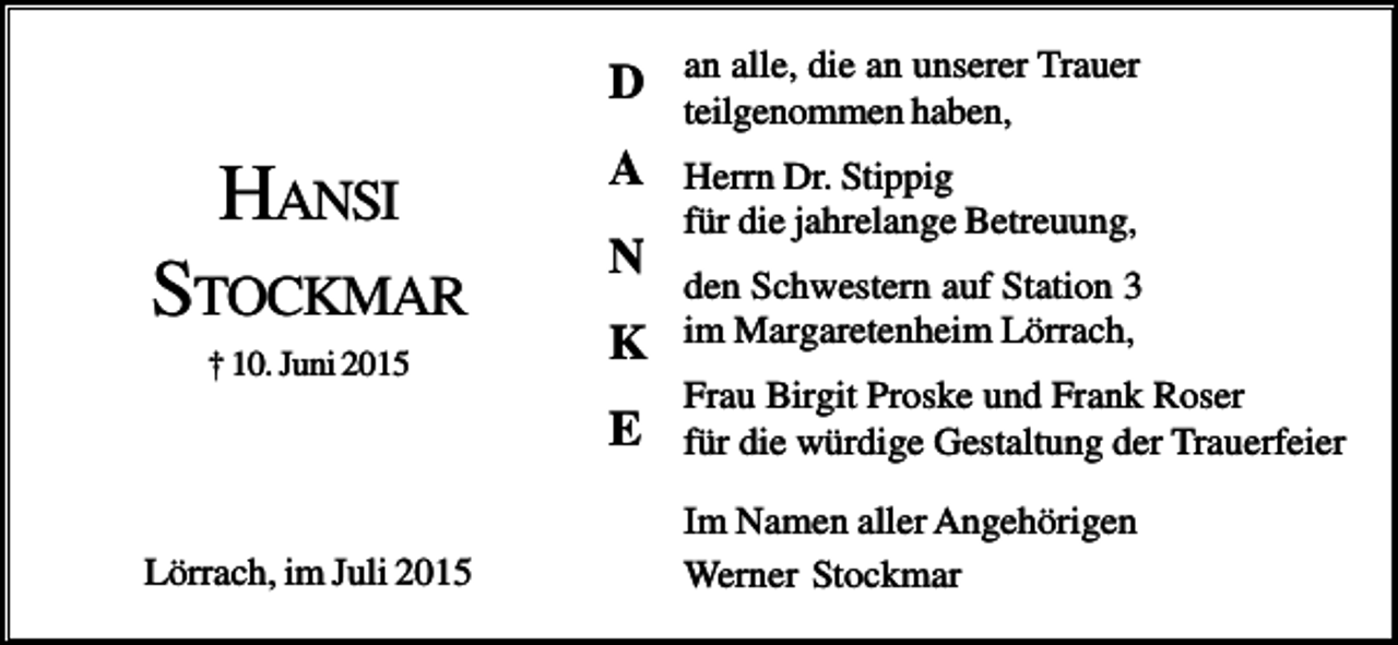 <p>D</p><p>an alle, die an unserer Trauer<br />teilgenommen haben,</p><p>HANSI</p><p>A</p><p>STOCKMAR</p><p>N</p><p>Herrn Dr. Stippig<br />für die jahrelange Betreuung,</p><p>† 10. Juni 2015</p><p>Lörrach, im Juli 2015</p><p>K</p><p>den Schwestern auf Station 3<br />im Margaretenheim Lörrach,</p><p>E</p><p>Frau Birgit Proske und Frank Roser<br />für die würdige Gestaltung der Trauerfeier<br />Im Namen aller Angehörigen<br />Werner Stockmar</p>