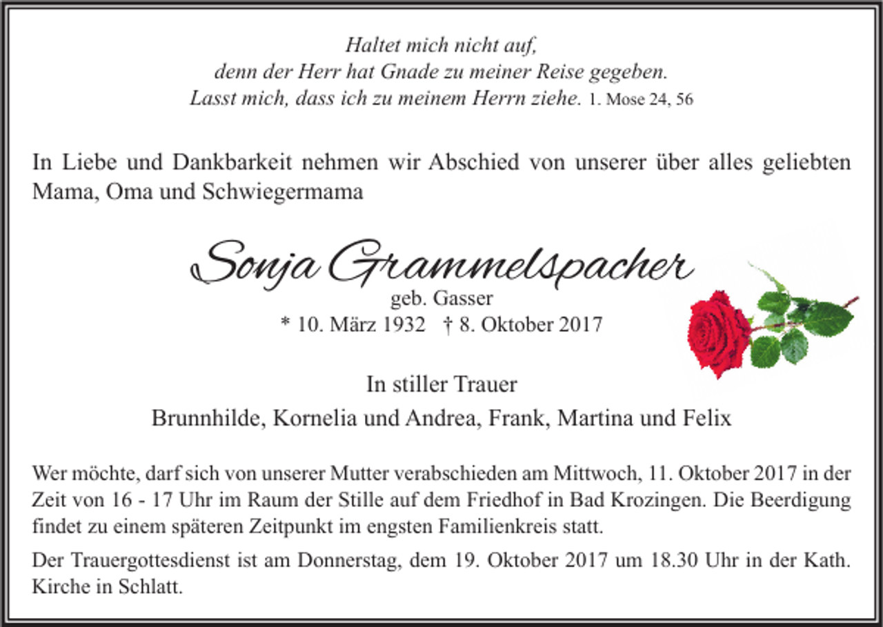 <p>HHaltet<br />alt et mi<br />mich<br />c h ninicht<br />c ht aauf,<br />uf,<br />ddenn<br />e n n dder<br />er Herr<br />H err hhat<br />at Gnade<br />G n a d e zzu<br />u meiner<br />m ei n er Reise<br />R eis e ggegeben.<br />e g e b e n.<br />M os e 224,<br />4, 55<br />Lasst<br />L asst mich,<br />mi c h, ddass<br />ass iich<br />c h zzu<br />u meinem<br />m ei n e m Herrn<br />H err n ziziehe.<br />e h e. 1.1. Mose</p><p>I n Liebe<br />In<br />Li e b e und<br />u n d Dankbarkeit<br />D a n k b ar k eit nehmen<br />n e h m e n wir<br />wir Abschied<br />A bs c hi e d von<br />v o n unserer<br />u ns er er über<br />ü b er alles<br />all es geliebten<br />g eli e bt e n<br />MMama,<br />a m a, OOma<br />m a u und<br />n d S Schwiegermama<br />c h wi e g er m a m a</p><p>Sonja<br />So<br />nj a Grammelspacher<br />Gr a m melsp acher<br />ggeb.<br />e b. Gasser<br />G ass er<br />** 110.<br />0. März<br />M är z 11932<br />9 3 2 †† 8.<br />8. Oktober<br />O kt o b er 22</p><p>I n stiller<br />In<br />still er Trauer<br />Tr a u er<br />Brunnhilde,<br />Br<br />u n n hil d e, Kornelia<br />K or n eli a uund<br />n d Andrea,<br />A n dr e a, FrFrank,<br />a n k, Martina<br />M arti n a uund<br />n d FFelix<br />eli x<br />Wer mmöchte,<br />Wer<br />ö c ht e, d arf<br />darfsisich<br />c h v von<br />o n u unserer<br />ns er er MMutter<br />utt er v er<br />verabschieden<br />a bs c hi e d e n a am<br />m Mitt<br />Mittwoch,<br />w o c h, .<br />11.OOktober<br />kt o b er 2 02017<br />1 7 i nind er<br />der<br />Stille<br />Friedhof<br />ZZeit<br />eit vvon<br />o n 11 -- 11 Uhr<br />U hr i im<br />m Raum<br />R a u m dder<br />er Still<br />e aauf<br />uf ddem<br />e m Fri<br />e d h of i in<br />n Bad<br />B a d Krozingen.<br />Kr o zi n g e n. Die<br />Di e BBeerdigung<br />e er di g u n g<br />findet<br />fi<br />n d et zu<br />z u einem<br />ei n e m späteren<br />s p ät er e n Zeitpunkt<br />Z eit p u n kt iimm engsten<br />e n gst e n Familienkreis<br />F a mili e n kr eis statt.<br />st att.<br />istaam<br />DDer<br />er TrTrauergottesdienst<br />a u er g ott es di e nst ist<br />m DDonnerstag,<br />o n n erst a g, ddem<br />e m 119.<br />9. OOktober<br />kt o b er 22017<br />0 1 7 uum<br />m 118.30<br />8. 3 0 UUhr<br />hr i nindder<br />er KKath.<br />at h.<br />Kirche<br />Kir<br />c h e i in<br />n SSchlatt.<br />c hl att.</p>