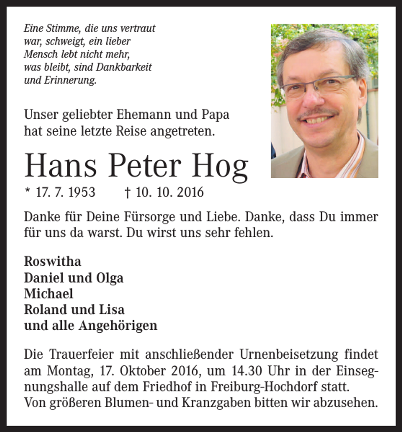 <p>Eine Stimme, die uns vertraut<br />war, schweigt, ein lieber<br />Mensch lebt nicht mehr,<br />was bleibt, sind Dankbarkeit<br />und Erinnerung.</p><p>Unser geliebter Ehemann und Papa<br />hat seine letzte Reise angetreten.</p><p>Hans Peter Hog<br />* 17. 7. 1953 † 10. 10. 2016</p><p>Danke für Deine Fürsorge und Liebe. Danke, dass Du immer<br />für uns da warst. Du wirst uns sehr fehlen.<br />Roswitha<br />Daniel und Olga<br />Michael<br />Roland und Lisa<br />und alle Angehörigen<br />Die Trauerfeier mit anschließender Urnenbeisetzung findet<br />am Montag, 17. Oktober 2016, um 14.30 Uhr in der Einsegnungshalle auf dem Friedhof in Freiburg­-Hochdorf statt.<br />Von größeren Blumen- und Kranzgaben bitten wir abzusehen.</p>