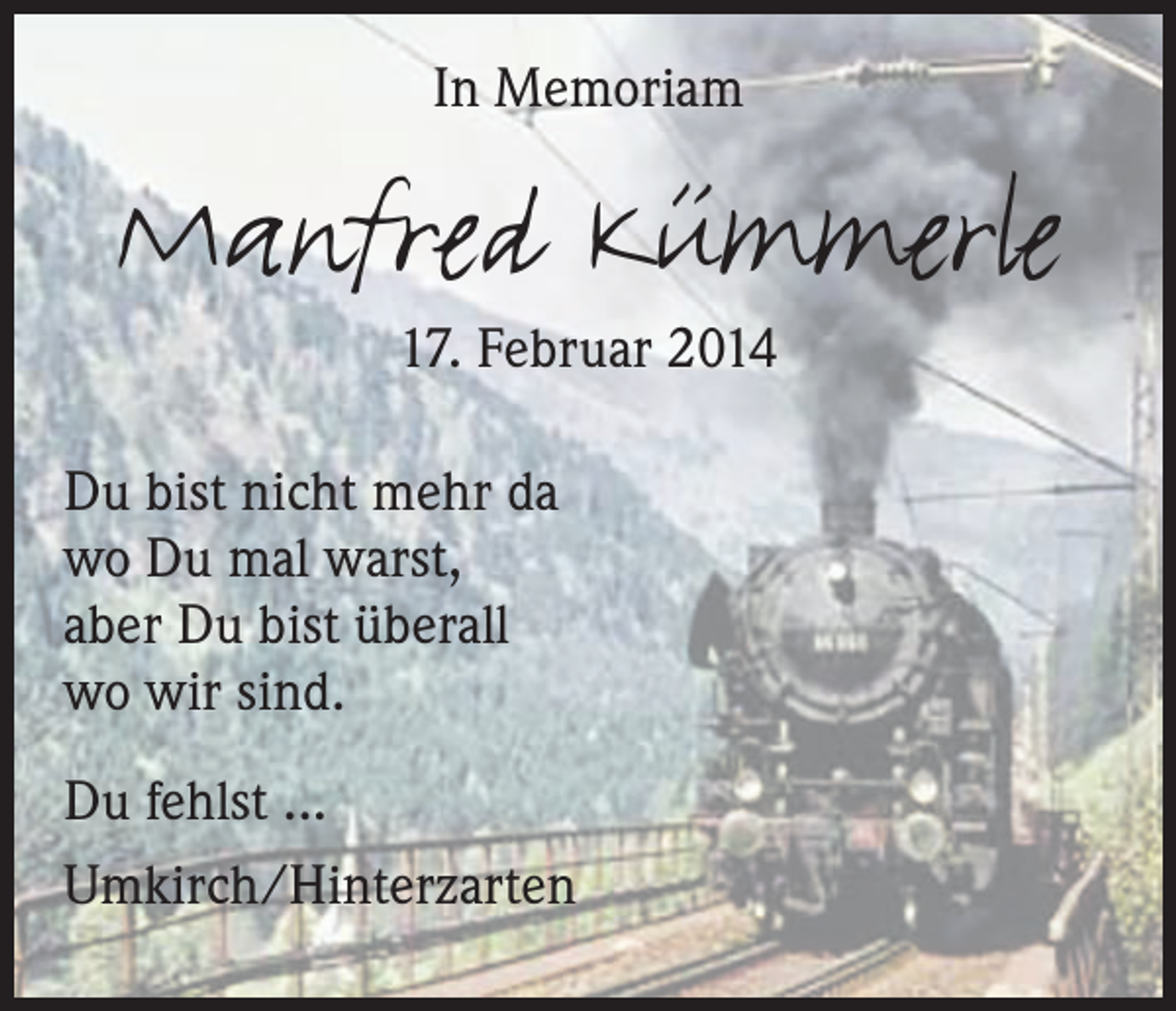 <p>In Memoriam</p><p>Manfred Kümmerle<br />17. Februar 2014</p><p>Du bist nicht mehr da<br />wo Du mal warst,<br />aber Du bist überall<br />wo wir sind.<br />Du fehlst ...<br />Umkirch/Hinterzarten</p>