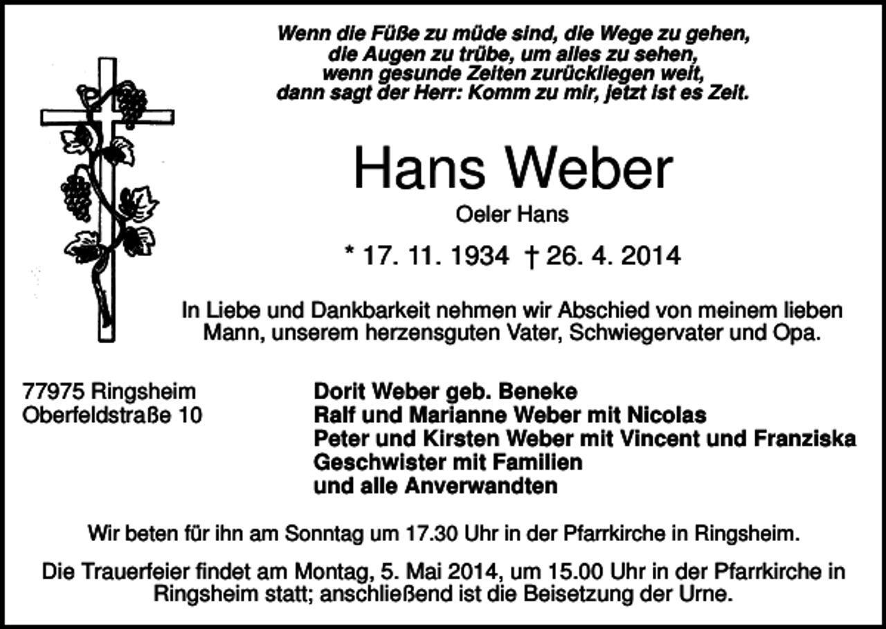 <p>Wenn die Füße zu müde sind, die Wege zu gehen,<br />die Augen zu trübe, um alles zu sehen,<br />wenn gesunde Zeiten zurückliegen weit,<br />dann sagt der Herr: Komm zu mir, jetzt ist es Zeit.</p><p>Hans Weber<br />Oeler Hans</p><p>* 17. 11. 1934 † 26. 4. 2014<br />In Liebe und Dankbarkeit nehmen wir Abschied von meinem lieben<br />Mann, unserem herzensguten Vater, Schwiegervater und Opa.<br />77975 Ringsheim<br />Oberfeldstraße 10</p><p>Dorit Weber geb. Beneke<br />Ralf und Marianne Weber mit Nicolas<br />Peter und Kirsten Weber mit Vincent und Franziska<br />Geschwister mit Familien<br />und alle Anverwandten</p><p>Wir beten für ihn am Sonntag um 17.30 Uhr in der Pfarrkirche in Ringsheim.</p><p>Die Trauerfeier findet am Montag, 5. Mai 2014, um 15.00 Uhr in der Pfarrkirche in<br />Ringsheim statt; anschließend ist die Beisetzung der Urne.</p>