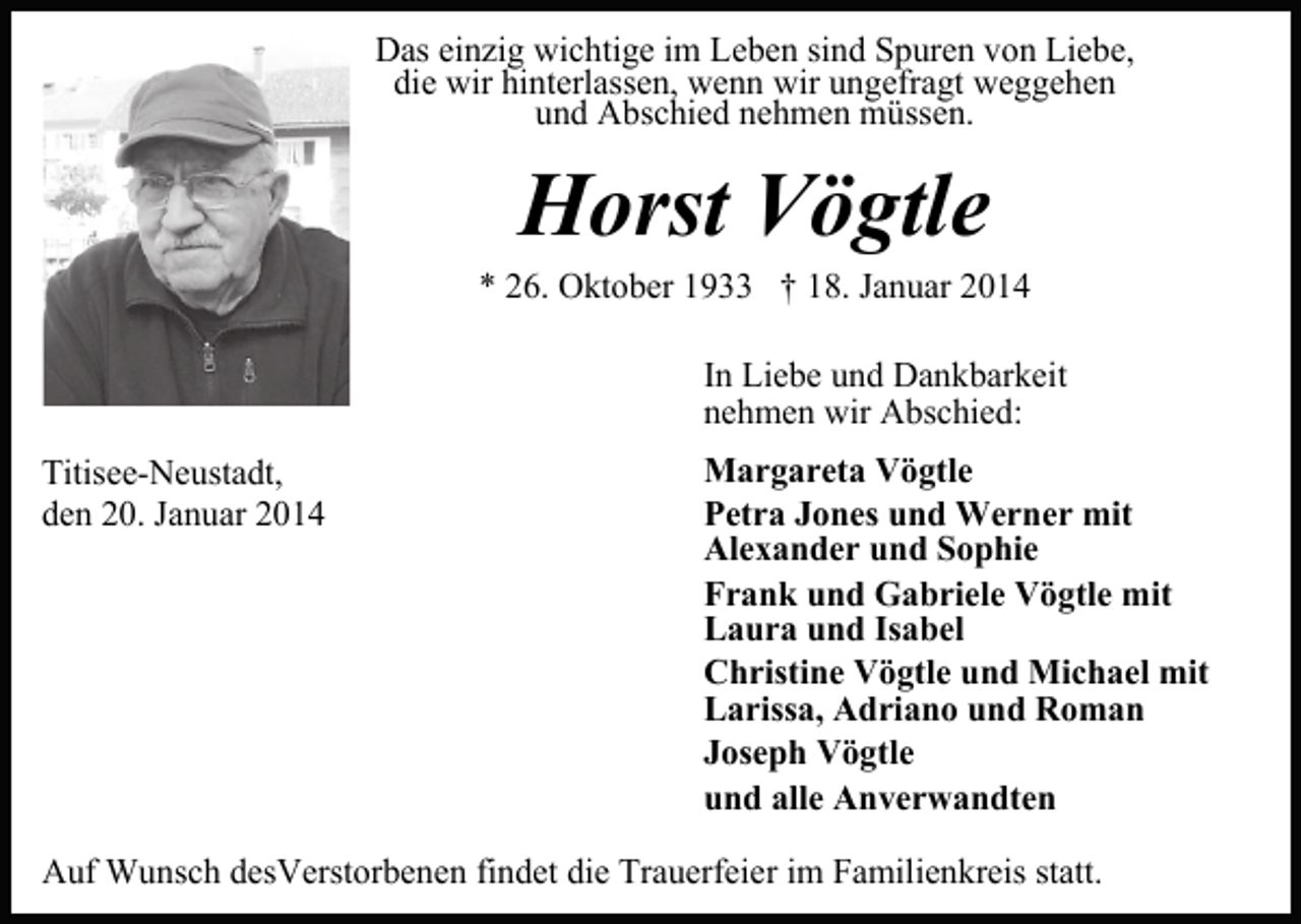 <p>Das einzig wichtige im Leben sind Spuren von Liebe,<br />die wir hinterlassen, wenn wir ungefragt weggehen<br />und Abschied nehmen müssen.</p><p>Horst Vögtle<br />* 26. Oktober 1933 † 18. Januar 2014<br />In Liebe und Dankbarkeit<br />nehmen wir Abschied:<br />Titisee-Neustadt,<br />den 20. Januar 2014</p><p>Margareta Vögtle<br />Petra Jones und Werner mit<br />Alexander und Sophie<br />Frank und Gabriele Vögtle mit<br />Laura und Isabel<br />Christine Vögtle und Michael mit<br />Larissa, Adriano und Roman<br />Joseph Vögtle<br />und alle Anverwandten</p><p>Auf Wunsch desVerstorbenen findet die Trauerfeier im Familienkreis statt.</p>