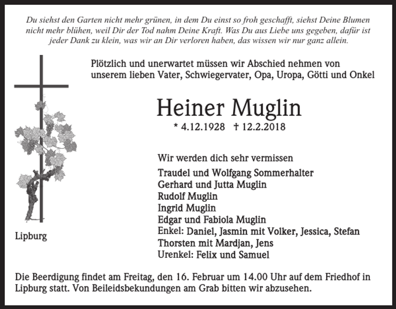 <p>DDu<br />u sisiehst<br />e hst dden<br />e n GGarten<br />art e n ninicht<br />c h t mehr<br />m e hr grünen,<br />gr ü n e n, iinn dem<br />d e m Du<br />D u einst<br />ei nst so<br />s o froh<br />fr o h geschafft,<br />g es c h afft, siehst<br />sie hst Deine<br />D ei n e Blumen<br />Bl u m e n<br />nicht<br />blühen,<br />ist<br />ni<br />c ht mehr<br />m e hr bl<br />ü h e n, weil<br />w eil Dir<br />D ir der<br />d er Tod<br />T o d nahm<br />n a h m Deine<br />D ei n e Kraft.<br />Kraft. Was<br />W as Du<br />D u aaus<br />us Liebe<br />Li e b e uuns<br />n s gegeben,<br />g e g e b e n, dafür<br />d af ür ist<br />jjeder<br />e d er Dank<br />D a n k zu<br />z u klein,<br />kl ei n, was<br />w as wir<br />wir aan<br />n Dir<br />Dir vverloren<br />erl or e n hhaben,<br />a b e n, ddas<br />as wissen<br />wiss e n wir<br />wir nnur<br />ur gganz<br />a n z allein.<br />all ei n.</p><p>Plötzlich<br />Pl<br />öt zli c h uund<br />n d uunerwartet<br />n er w art e t müssen<br />m üss e n wir<br />wir Abschied<br />A bs c hi e d nehmen<br />ne h m e n vvon<br />on<br />unserem<br />u ns er e m lilieben<br />e b e n Vater,<br />V at er, SSchwiegervater,<br />c h wi e g er v at er, Opa,<br />O p a, Uropa,<br />Ur o p a, Götti<br />G ötti und<br />u n d Onkel<br />O n k el</p><p>HHeiner<br />ei n er Muglin<br />M u gli n<br />** 4.12.1928<br />4. 1 2. 1 9 2 8 †<br />† 12.2.2018<br />1 2. 2. 2 0 1 8</p><p>Wir<br />er d e n didich<br />c h s esehr<br />hr v vermissen<br />e r miss e n<br />Wir wwerden</p><p>Lipburg<br />Li<br />p b ur g</p><p>EEnkel:<br />n k el:<br />Ur<br />Urenkel:<br />e n k el:</p><p>Die<br />Di<br />e BBeerdigung<br />e er di g u n g fifindet<br />n d et aam<br />m Freitag,<br />Fr eit a g, den<br />d e n 16.<br />1 6. Februar<br />F e br u ar um<br />u m 14.00<br />1 4. Uhr<br />U hr auf<br />a uf dem<br />d e m Friedhof<br />Fri e d h of iinn<br />Li p b ur g ststatt.<br />att. Von<br />V o n Beileidsbekundungen<br />B eil ei ds b e k u n d u n g e n aam<br />m Grab<br />Gr a b bitten<br />bitt e n wir<br />wir abzusehen.<br />a b z us e h e n.<br />Lipburg</p>
