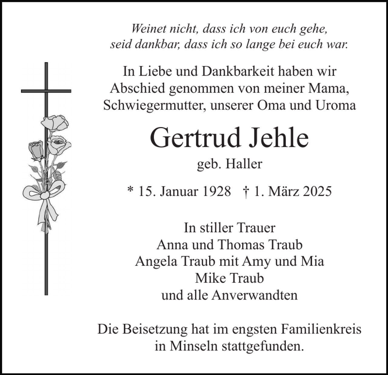 <p>Weinet nicht, dass ich von euch gehe,<br />seid dankbar, dass ich so lange bei euch war.</p><p>In Liebe und Dankbarkeit haben wir<br />Abschied genommen von meiner Mama,<br />Schwiegermutter, unserer Oma und Uroma</p><p>Gertrud Jehle<br />geb. Haller<br />* 15. Januar 1928 † 1. März 2025<br />In stiller Trauer<br />Anna und Thomas Traub<br />Angela Traub mit Amy und Mia<br />Mike Traub<br />und alle Anverwandten<br />Die Beisetzung hat im engsten Familienkreis<br />in Minseln stattgefunden.</p>