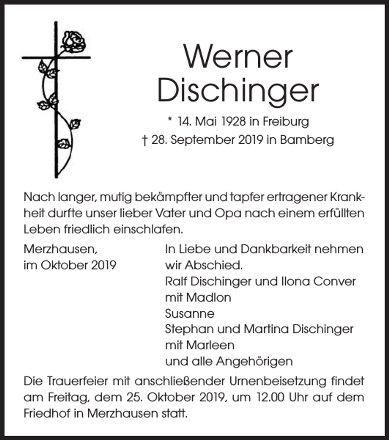 <p>Werner<br />Dischinger<br />* 14. Mai 1928 in Freiburg<br />† 28. September 2019 in Bamberg</p><p>Nach langer, mutig bekämpfter und tapfer ertragener Krankheit durfte unser lieber Vater und Opa nach einem erfüllten<br />Leben friedlich einschlafen.<br />Merzhausen,<br />im Oktober 2019</p><p>In Liebe und Dankbarkeit nehmen<br />wir Abschied.<br />Ralf Dischinger und Ilona Conver<br />mit Madlon<br />Susanne<br />Stephan und Martina Dischinger<br />mit Marleen<br />und alle Angehörigen</p><p>Die Trauerfeier mit anschließender Urnenbeisetzung findet<br />am Freitag, dem 25. Oktober 2019, um 12.00 Uhr auf dem<br />Friedhof in Merzhausen statt.</p>