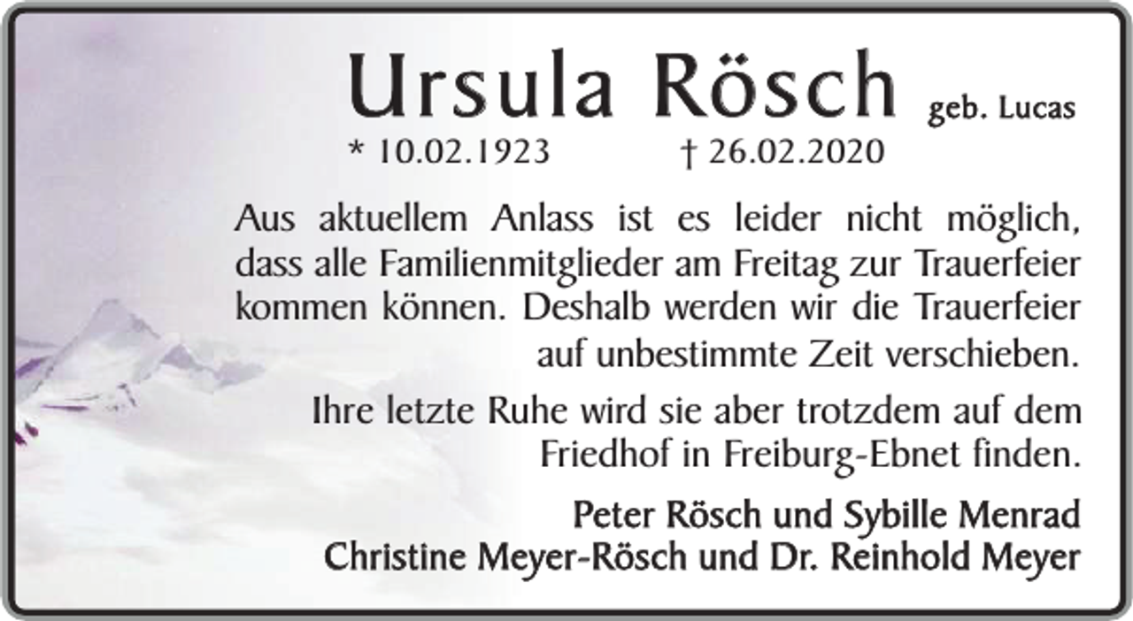 <p>Ursula Rösch<br />* 10.02.1923</p><p>† 26.02.2020</p><p>geb. Lucas</p><p>Aus aktuellem Anlass ist es leider nicht möglich,<br />dass alle Familienmitglieder am Freitag zur Trauerfeier<br />kommen können. Deshalb werden wir die Trauerfeier<br />auf unbestimmte Zeit verschieben.<br />Ihre letzte Ruhe wird sie aber trotzdem auf dem<br />Friedhof in Freiburg-Ebnet finden.<br />Peter Rösch und Sybille Menrad<br />Christine Meyer-Rösch und Dr. Reinhold Meyer</p>