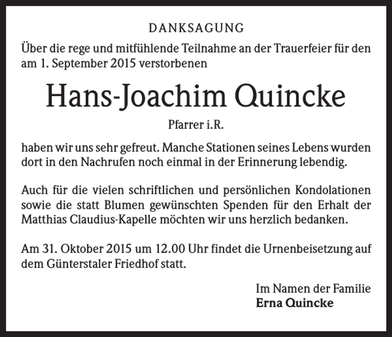 <p>D A NK S A G U NG<br />Über die rege und mitfühlende Teilnahme an der Trauerfeier für den<br />am 1. September 2015 verstorbenen</p><p>Hans-Joachim Quincke<br />Pfarrer i.R.<br />haben wir uns sehr gefreut. Manche Stationen seines Lebens wurden<br />dort in den Nachrufen noch einmal in der Erinnerung lebendig.<br />Auch für die vielen schriftlichen und persönlichen Kondolationen<br />sowie die statt Blumen gewünschten Spenden für den Erhalt der<br />Matthias Claudius-Kapelle möchten wir uns herzlich bedanken.<br />Am 31. Oktober 2015 um 12.00 Uhr findet die Urnenbeisetzung auf<br />dem Günterstaler Friedhof statt.<br />Im Namen der Familie<br />Erna Quincke</p>