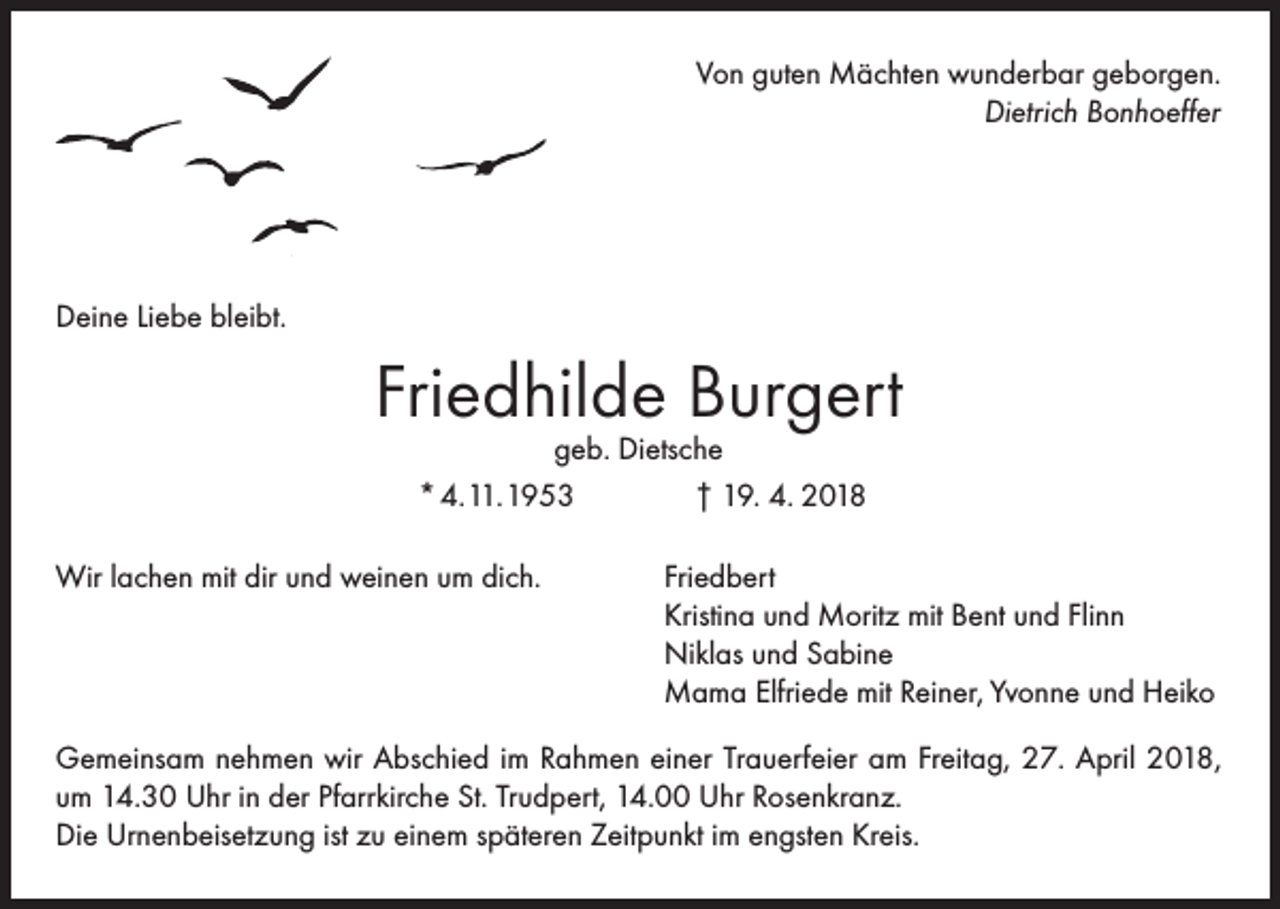 <p>Von guten Mächten wunderbar geborgen.<br />Dietrich Bonhoeffer</p><p>Deine Liebe bleibt.</p><p>Friedhilde Burgert<br />geb. Dietsche<br />* 4. 11.1953<br />† 19. 4. 2018</p><p>Wir lachen mit dir und weinen um dich.</p><p>Friedbert<br />Kristina und Moritz mit Bent und Flinn<br />Niklas und Sabine<br />Mama Elfriede mit Reiner, Yvonne und Heiko</p><p>Gemeinsam nehmen wir Abschied im Rahmen einer Trauerfeier am Freitag, 27. April 2018,<br />um 14.30 Uhr in der Pfarrkirche St. Trudpert, 14.00 Uhr Rosenkranz.<br />Die Urnenbeisetzung ist zu einem späteren Zeitpunkt im engsten Kreis.</p>