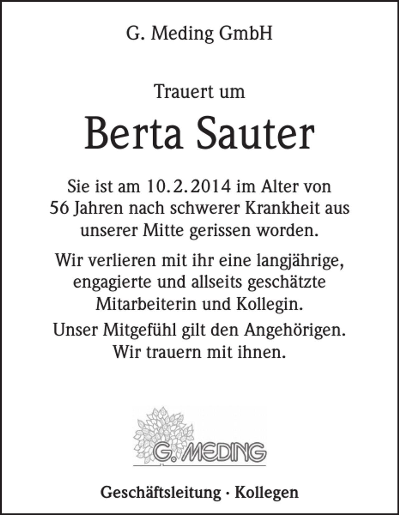 <p>G. Meding GmbH<br />Trauert um</p><p>Berta Sauter<br />Sie ist am 10. 2. 2014 im Alter von<br />56 Jahren nach schwerer Krankheit aus<br />unserer Mitte gerissen worden.<br />Wir verlieren mit ihr eine langjährige,<br />engagierte und allseits geschätzte<br />Mit­arbeiterin und Kollegin.<br />Unser Mitgefühl gilt den Angehörigen.<br />Wir trauern mit ihnen.</p><p>Geschäftsleitung · Kollegen</p>