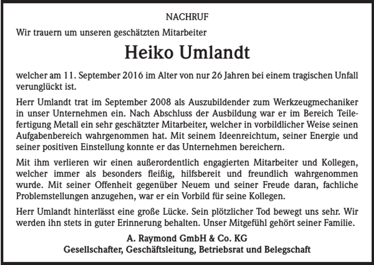 <p>NACHRUF<br />Wir trauern um unseren geschätzten Mitarbeiter</p><p>Heiko Umlandt<br />welcher am 11. September 2016 im Alter von nur 26 Jahren bei einem tragischen Unfall<br />verunglückt ist.<br />Herr Umlandt trat im September 2008 als Auszubildender zum Werkzeugmechaniker<br />in unser Unternehmen ein. Nach Abschluss der Ausbildung war er im Bereich Teilefertigung Metall ein sehr geschätzter Mitarbeiter, welcher in vorbildlicher Weise seinen<br />Aufgabenbereich wahrgenommen hat. Mit seinem Ideenreichtum, seiner Energie und<br />seiner positiven Einstellung konnte er das Unternehmen bereichern.<br />Mit ihm verlieren wir einen außerordentlich engagierten Mitarbeiter und Kollegen,<br />welcher immer als besonders fleißig, hilfsbereit und freundlich wahrgenommen<br />wurde. Mit seiner Offenheit gegenüber Neuem und seiner Freude daran, fachliche<br />Problemstellungen anzugehen, war er ein Vorbild für seine Kollegen.<br />Herr Umlandt hinterlässt eine große Lücke. Sein plötzlicher Tod bewegt uns sehr. Wir<br />werden ihn stets in guter Erinnerung behalten. Unser Mitgefühl gehört seiner Familie.<br />A. Raymond GmbH &amp; Co. KG<br />Gesellschafter, Geschäftsleitung, Betriebsrat und Belegschaft</p>