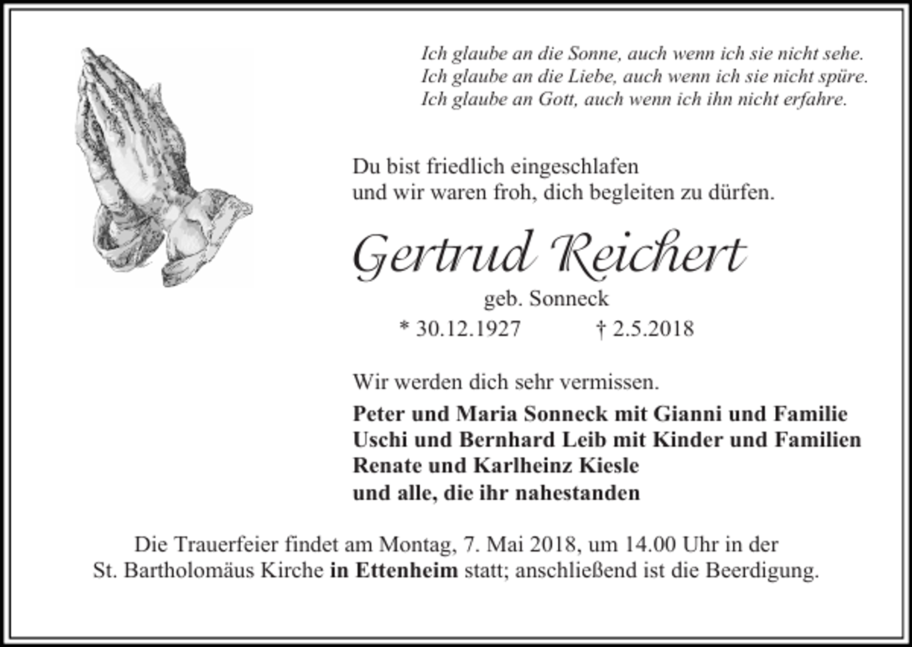 <p>Ich glaube an die Sonne, auch wenn ich sie nicht sehe.<br />Ich glaube an die Liebe, auch wenn ich sie nicht spüre.<br />Ich glaube an Gott, auch wenn ich ihn nicht erfahre.</p><p>Du bist friedlich eingeschlafen<br />und wir waren froh, dich begleiten zu dürfen.</p><p>Gertrud Reichert<br />geb. Sonneck<br />* 30.12.1927<br />† 2.5.2018</p><p>Wir werden dich sehr vermissen.<br />Peter und Maria Sonneck mit Gianni und Familie<br />Uschi und Bernhard Leib mit Kinder und Familien<br />Renate und Karlheinz Kiesle<br />und alle, die ihr nahestanden<br />Die Trauerfeier findet am Montag, 7. Mai 2018, um 14.00 Uhr in der<br />St. Bartholomäus Kirche in Ettenheim statt; anschließend ist die Beerdigung.</p>