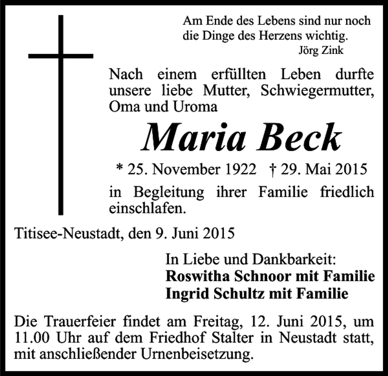 <p>Am Ende des Lebens sind nur noch<br />die Dinge des Herzens wichtig.<br />Jörg Zink</p><p>Nach einem erfüllten Leben durfte<br />unsere liebe Mutter, Schwiegermutter,<br />Oma und Uroma</p><p>Maria Beck</p><p>* 25. November 1922 † 29. Mai 2015<br />in Begleitung ihrer Familie friedlich<br />einschlafen.<br />Titisee-Neustadt, den 9. Juni 2015<br />In Liebe und Dankbarkeit:<br />Roswitha Schnoor mit Familie<br />Ingrid Schultz mit Familie<br />Die Trauerfeier findet am Freitag, 12. Juni 2015, um<br />11.00 Uhr auf dem Friedhof Stalter in Neustadt statt,<br />mit anschließender Urnenbeisetzung.</p>