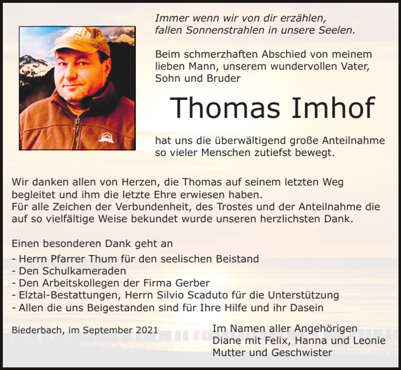 <p>Immer wenn wir von dir erzählen,<br />fallen Sonnenstrahlen in unsere Seelen.<br />Beim schmerzhaften Abschied von meinem<br />lieben Mann, unserem wundervollen Vater,<br />Sohn und Bruder</p><p>Thomas Imhof<br />hat uns die überwältigend große Anteilnahme<br />so vieler Menschen zutiefst bewegt.<br />Wir danken allen von Herzen, die Thomas auf seinem letzten Weg<br />begleitet und ihm die letzte Ehre erwiesen haben.<br />Für alle Zeichen der Verbundenheit, des Trostes und der Anteilnahme die<br />auf so vielfältige Weise bekundet wurde unseren herzlichsten Dank.<br />Einen besonderen Dank geht an<br />- Herrn Pfarrer Thum für den seelischen Beistand<br />- Den Schulkameraden<br />- Den Arbeitskollegen der Firma Gerber<br />- Elztal-Bestattungen, Herrn Silvio Scaduto für die Unterstützung<br />- Allen die uns Beigestanden sind für Ihre Hilfe und ihr Dasein<br />Biederbach, im September 2021</p><p>Im Namen aller Angehörigen<br />Diane mit Felix, Hanna und Leonie<br />Mutter und Geschwister</p>