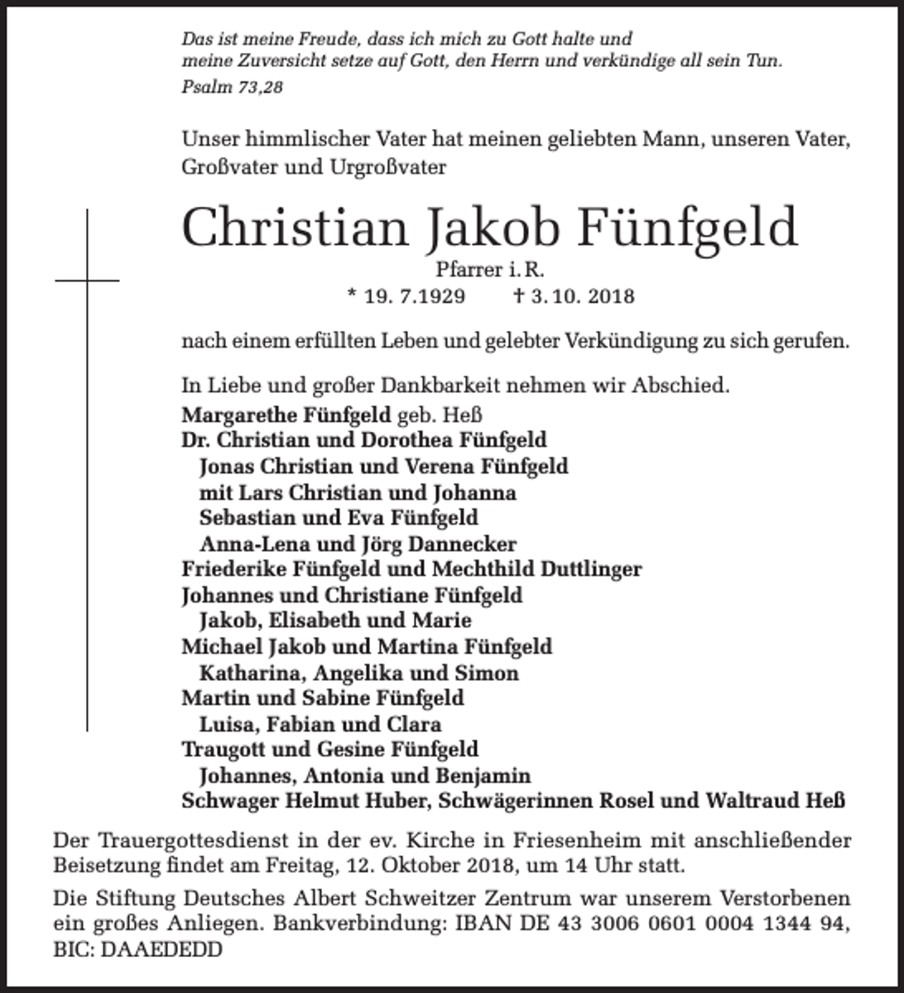 <p>Das ist meine Freude, dass ich mich zu Gott halte und<br />meine Zuversicht setze auf Gott, den Herrn und verkündige all sein Tun.<br />Psalm 73,28</p><p>Unser himmlischer Vater hat meinen geliebten Mann, unseren Vater,<br />Großvater und Urgroßvater</p><p>Christian Jakob Fünfgeld<br />Pfarrer i. R.<br />* 19. 7.1929<br />† 3. 10. 2018</p><p>nach einem erfüllten Leben und gelebter Verkündigung zu sich gerufen.<br />In Liebe und großer Dankbarkeit nehmen wir Abschied.<br />Margarethe Fünfgeld geb. Heß<br />Dr. Christian und Dorothea Fünfgeld<br />Jonas Christian und Verena Fünfgeld<br />mit Lars Christian und Johanna<br />Sebastian und Eva Fünfgeld<br />Anna-Lena und Jörg Dannecker<br />Friederike Fünfgeld und Mechthild Duttlinger<br />Johannes und Christiane Fünfgeld<br />Jakob, Elisabeth und Marie<br />Michael Jakob und Martina Fünfgeld<br />Katharina, Angelika und Simon<br />Martin und Sabine Fünfgeld<br />Luisa, Fabian und Clara<br />Traugott und Gesine Fünfgeld<br />Johannes, Antonia und Benjamin<br />Schwager Helmut Huber, Schwägerinnen Rosel und Waltraud Heß<br />Der Trauergottesdienst in der ev. Kirche in Friesenheim mit anschließender<br />Beisetzung findet am Freitag, 12. Oktober 2018, um 14 Uhr statt.<br />Die Stiftung Deutsches Albert Schweitzer Zentrum war unserem Verstorbenen<br />ein großes Anliegen. Bankverbindung: IBAN DE 4001 0004 1344 94,<br />BIC: DAAEDEDD</p>
