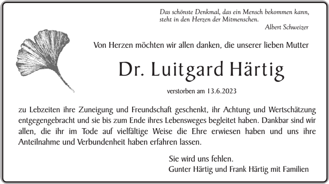 <p>Das schönste Denkmal, das ein Mensch bekommen kann,<br />steht in den Herzen der Mitmenschen.<br />Albert Schweizer</p><p>Von Herzen möchten wir allen danken, die unserer lieben Mutter</p><p>Dr. Luitgard Härtig<br />verstorben am 13.6.2023</p><p>zu Lebzeiten ihre Zuneigung und Freundschaft geschenkt, ihr Achtung und Wertschätzung<br />entgegengebracht und sie bis zum Ende ihres Lebensweges begleitet haben. Dankbar sind wir<br />allen, die ihr im Tode auf vielfältige Weise die Ehre erwiesen haben und uns ihre<br />Anteilnahme und Verbundenheit haben erfahren lassen.</p><p>Sie wird uns fehlen.<br />Gunter Härtig und Frank Härtig mit Familien</p>