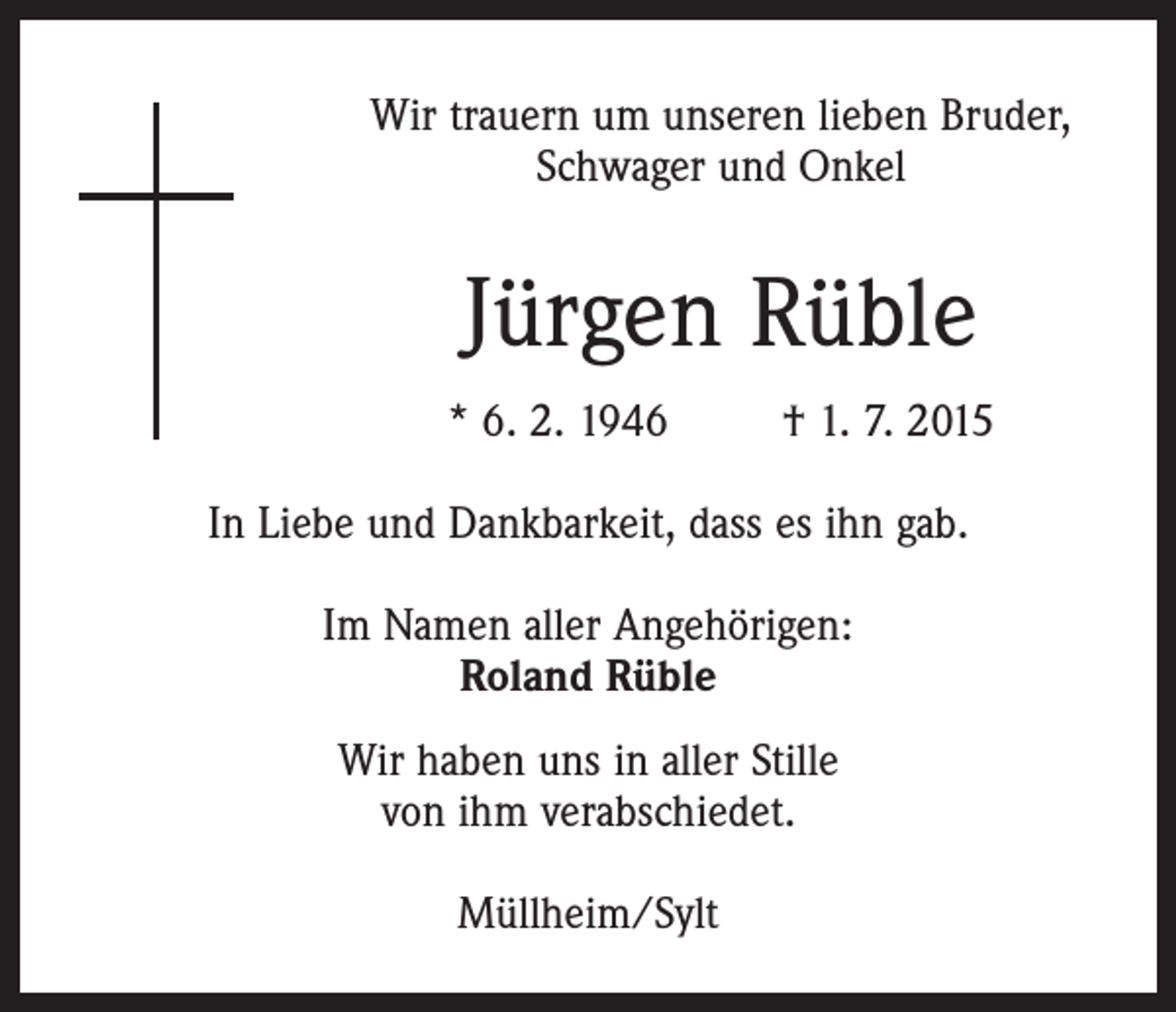 <p>Wir trauern um unseren lieben Bruder,<br />Schwager und Onkel</p><p>Jürgen Rüble<br />* 6. 2. 1946 † 1. 7. 2015<br />In Liebe und Dankbarkeit, dass es ihn gab.<br />Im Namen aller Angehörigen:<br />Roland Rüble<br />Wir haben uns in aller Stille<br />von ihm verabschiedet.<br />Müllheim/Sylt</p>