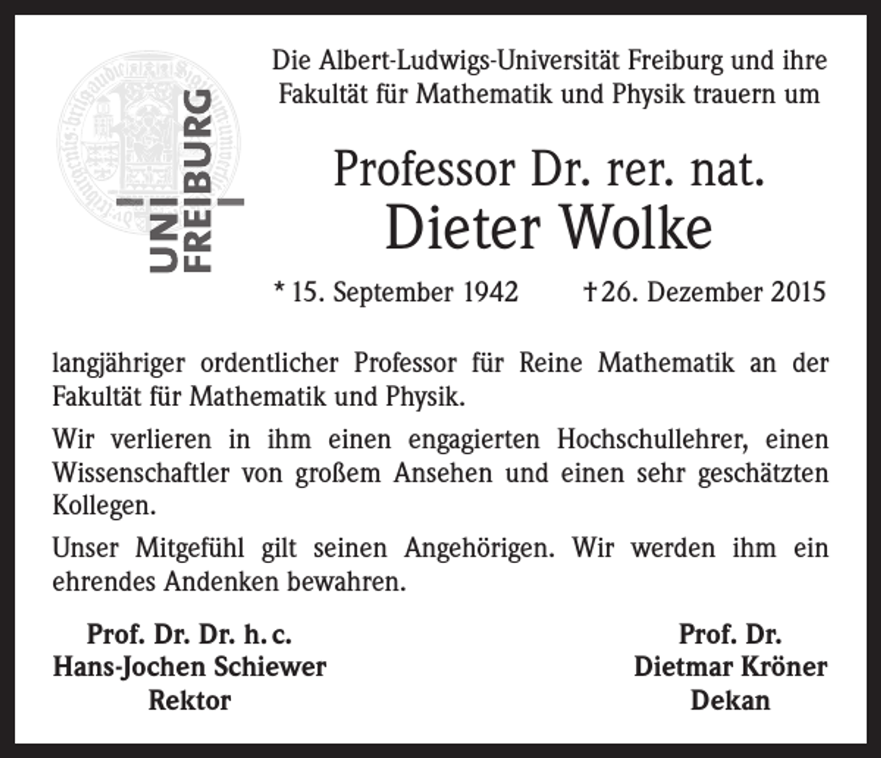 <p>Die Albert-Ludwigs-Universität Freiburg und ihre<br />Fakultät für Mathematik und Physik trauern um</p><p>Professor Dr. rer. nat.</p><p>Dieter Wolke</p><p>* 15. September 1942</p><p>† 26. Dezember 2015</p><p>langjähriger ordentlicher Professor für Reine Mathematik an der<br />Fakultät für Mathematik und Physik.<br />Wir verlieren in ihm einen engagierten Hochschullehrer, einen<br />Wissenschaftler von großem Ansehen und einen sehr geschätzten<br />Kollegen.<br />Unser Mitgefühl gilt seinen Angehörigen. Wir werden ihm ein<br />ehrendes Andenken bewahren.<br />Prof. Dr. Dr. h. c.<br />Hans-Jochen Schiewer</p><p>Rektor</p><p>Prof. Dr.<br />Dietmar Kröner<br />Dekan</p>