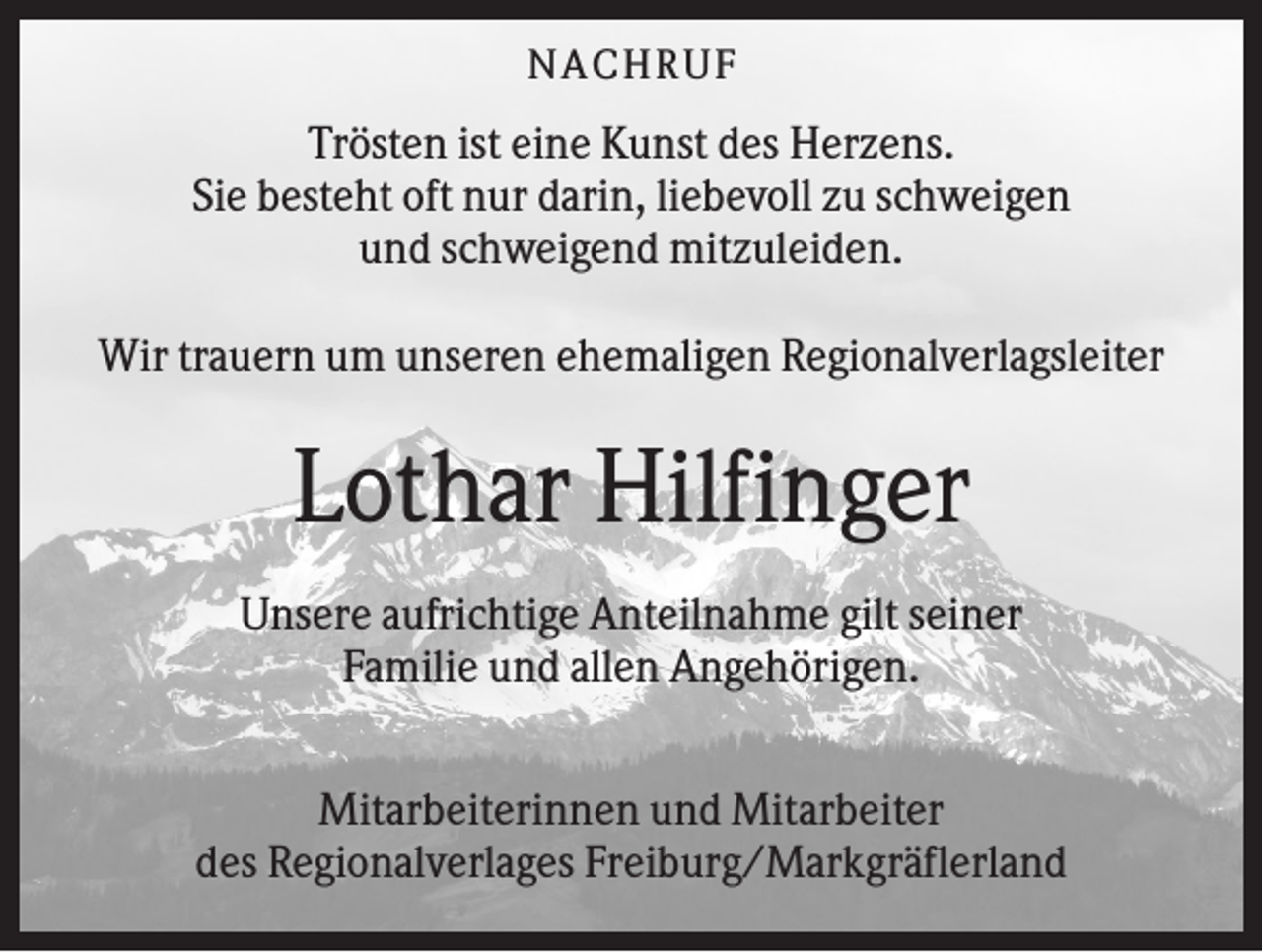 <p>NA CH R U F</p><p>Trösten ist eine Kunst des Herzens.<br />Sie besteht oft nur darin, liebevoll zu schweigen<br />und schweigend mitzuleiden.<br />Wir trauern um unseren ehemaligen Regionalverlagsleiter</p><p>Lothar Hilfinger<br />Unsere aufrichtige Anteilnahme gilt seiner<br />Familie und allen Angehörigen.<br />Mitarbeiterinnen und Mitarbeiter<br />des Regionalverlages Freiburg/Markgräflerland</p>