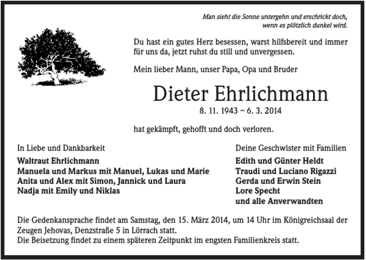 <p>Man sieht die Sonne untergehn und erschrickt doch,<br />wenn es plötzlich dunkel wird.</p><p>Du hast ein gutes Herz besessen, warst hilfsbereit und immer<br />für uns da, jetzt ruhst du still und unvergessen.<br />Mein lieber Mann, unser Papa, Opa und Bruder</p><p>Dieter Ehrlichmann<br />8. 11. 1943 – 6. 3. 2014<br />hat gekämpft, gehofft und doch verloren.<br />In Liebe und Dankbarkeit<br />Waltraut Ehrlichmann<br />Manuela und Markus mit Manuel, Lukas und Marie<br />Anita und Alex mit Simon, Jannick und Laura<br />Nadja mit Emily und Niklas</p><p>Deine Geschwister mit Familien<br />Edith und Günter Heldt<br />Traudi und Luciano Rigazzi<br />Gerda und Erwin Stein<br />Lore Specht<br />und alle Anverwandten</p><p>Die Gedenkansprache findet am Samstag, den 15. März 2014, um 14 Uhr im Königreichsaal der<br />Zeugen Jehovas, Denzstraße 5 in Lörrach statt.<br />Die Beisetzung findet zu einem späteren Zeitpunkt im engsten Familienkreis statt.</p>