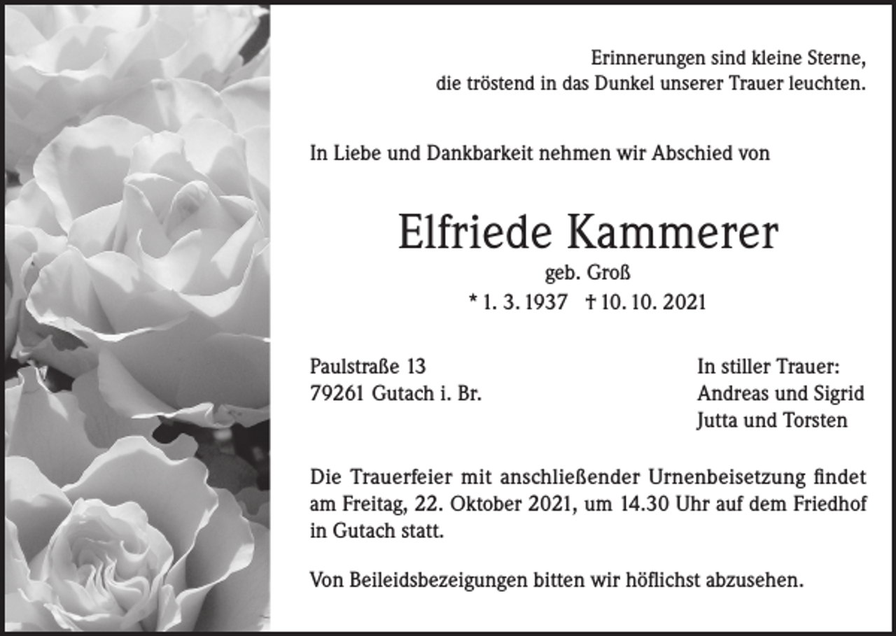 <p>Erinnerungen sind kleine Sterne,<br />die tröstend in das Dunkel unserer Trauer leuchten.</p><p>In Liebe und Dankbarkeit nehmen wir Abschied von</p><p>Elfriede Kammerer<br />geb. Groß<br />* 1. 3. 1937 † 10. 10. 2021</p><p>Paulstraße 13<br />79261 Gutach i. Br.</p><p>In stiller Trauer:<br />Andreas und Sigrid<br />Jutta und Torsten</p><p>Die Trauerfeier mit anschließender Urnenbeisetzung findet<br />am Freitag, 22. Oktober 2021, um 14.30 Uhr auf dem Friedhof<br />in Gutach statt.<br />Von Beileidsbezeigungen bitten wir höflichst abzusehen.</p>