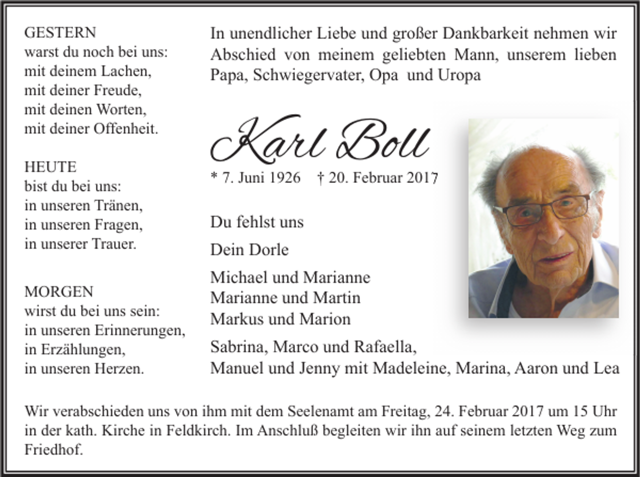 <p>GESTERN<br />warst du noch bei uns:<br />mit deinem Lachen,<br />mit deiner Freude,<br />mit deinen Worten,<br />mit deiner Offenheit.<br />HEUTE<br />bist du bei uns:<br />in unseren Tränen,<br />in unseren Fragen,<br />in unserer Trauer.<br />MORGEN<br />wirst du bei uns sein:<br />in unseren Erinnerungen,<br />in Erzählungen,<br />in unseren Herzen.</p><p>In unendlicher Liebe und großer Dankbarkeit nehmen wir<br />Abschied von meinem geliebten Mann, unserem lieben<br />Papa, Schwiegervater, Opa und Uropa</p><p>Karl Boll<br />* 7. Juni 1926</p><p>† 20. Februar 2017</p><p>Du fehlst uns<br />Dein Dorle<br />Michael und Marianne<br />Marianne und Martin<br />Markus und Marion<br />Sabrina, Marco und Rafaella,<br />Manuel und Jenny mit Madeleine, Marina, Aaron und Lea</p><p>Wir verabschieden uns von ihm mit dem Seelenamt am Freitag, 24. Februar 2017 um 15 Uhr<br />in der kath. Kirche in Feldkirch. Im Anschluß begleiten wir ihn auf seinem letzten Weg zum<br />Friedhof.</p>