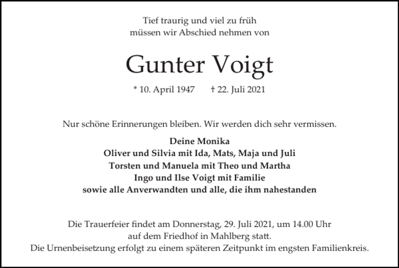 <p>Tief traurig und viel zu früh<br />müssen wir Abschied nehmen von</p><p>Gunter Voigt<br />* 10. April 1947</p><p>† 22. Juli 2021</p><p>Nur schöne Erinnerungen bleiben. Wir werden dich sehr vermissen.<br />Deine Monika<br />Oliver und Silvia mit Ida, Mats, Maja und Juli<br />Torsten und Manuela mit Theo und Martha<br />Ingo und Ilse Voigt mit Familie<br />sowie alle Anverwandten und alle, die ihm nahestanden</p><p>Die Trauerfeier ﬁndet am Donnerstag, 29. Juli 2021, um 14.00 Uhr<br />auf dem Friedhof in Mahlberg sta�.<br />Die Urnenbeise�ung erfolgt zu einem späteren Zeitpunkt im engsten Familienkreis.</p>