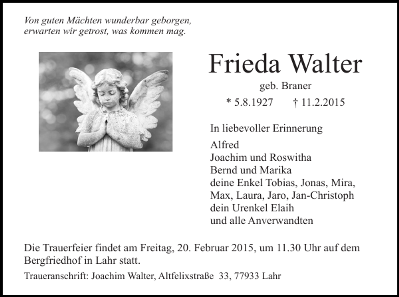 <p>Von guten Mächten wunderbar geborgen,<br />erwarten wir getrost, was kommen mag.</p><p>Frieda Walter<br />geb. Braner</p><p>* 5.8.1927</p><p>† 11.2.2015</p><p>In liebevoller Erinnerung<br />Alfred<br />Joachim und Roswitha<br />Bernd und Marika<br />deine Enkel Tobias, Jonas, Mira,<br />Max, Laura, Jaro, Jan-Christoph<br />dein Urenkel Elaih<br />und alle Anverwandten<br />Die Trauerfeier findet am Freitag, 20. Februar 2015, um 11.30 Uhr auf dem<br />Bergfriedhof in Lahr statt.<br />Traueranschrift: Joachim Walter, Altfelixstraße 33, 77933 Lahr</p>