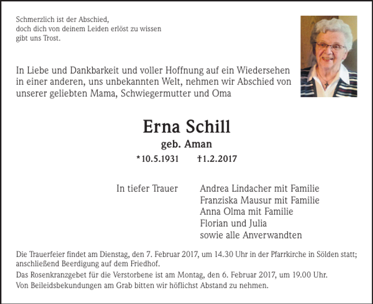 <p>Schmerzlich ist der Abschied,<br />doch dich von deinem Leiden erlöst zu wissen<br />gibt uns Trost.</p><p>In Liebe und Dankbarkeit und voller Hoffnung auf ein Wiedersehen<br />in einer anderen, uns unbekannten Welt, nehmen wir Abschied von<br />unserer geliebten Mama, Schwiegermutter und Oma</p><p>Erna Schill<br />geb. Aman<br />*10.5.1931</p><p>In tiefer Trauer</p><p>†1.2.2017</p><p>Andrea Lindacher mit Familie<br />Franziska Mausur mit Familie<br />Anna Olma mit Familie<br />Florian und Julia<br />sowie alle Anverwandten</p><p>Die Trauerfeier findet am Dienstag, den 7. Februar 2017, um 14.30 Uhr in der Pfarrkirche in Sölden statt;<br />anschließend Beerdigung auf dem Friedhof.<br />Das Rosenkranzgebet für die Verstorbene ist am Montag, den 6. Februar 2017, um 19.00 Uhr.<br />Von Beileidsbekundungen am Grab bitten wir höflichst Abstand zu nehmen.</p>