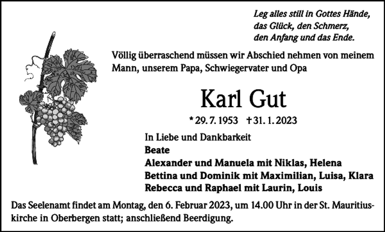 <p>Leg alles still in Gottes Hände,<br />das Glück, den Schmerz,<br />den Anfang und das Ende.</p><p>Völlig überraschend müssen wir Abschied nehmen von meinem<br />Mann, unserem Papa, Schwiegervater und Opa</p><p>Karl Gut<br />* 29. 7. 1953 † 31. 1. 2023<br />In Liebe und Dankbarkeit<br />Beate<br />Alexander und Manuela mit Niklas, Helena<br />Bettina und Dominik mit Maximilian, Luisa, Klara<br />Rebecca und Raphael mit Laurin, Louis<br />Das Seelenamt findet am Montag, den 6. Februar 2023, um 14.00 Uhr in der St. Mauritiuskirche in Oberbergen statt; anschließend Beerdigung.</p>