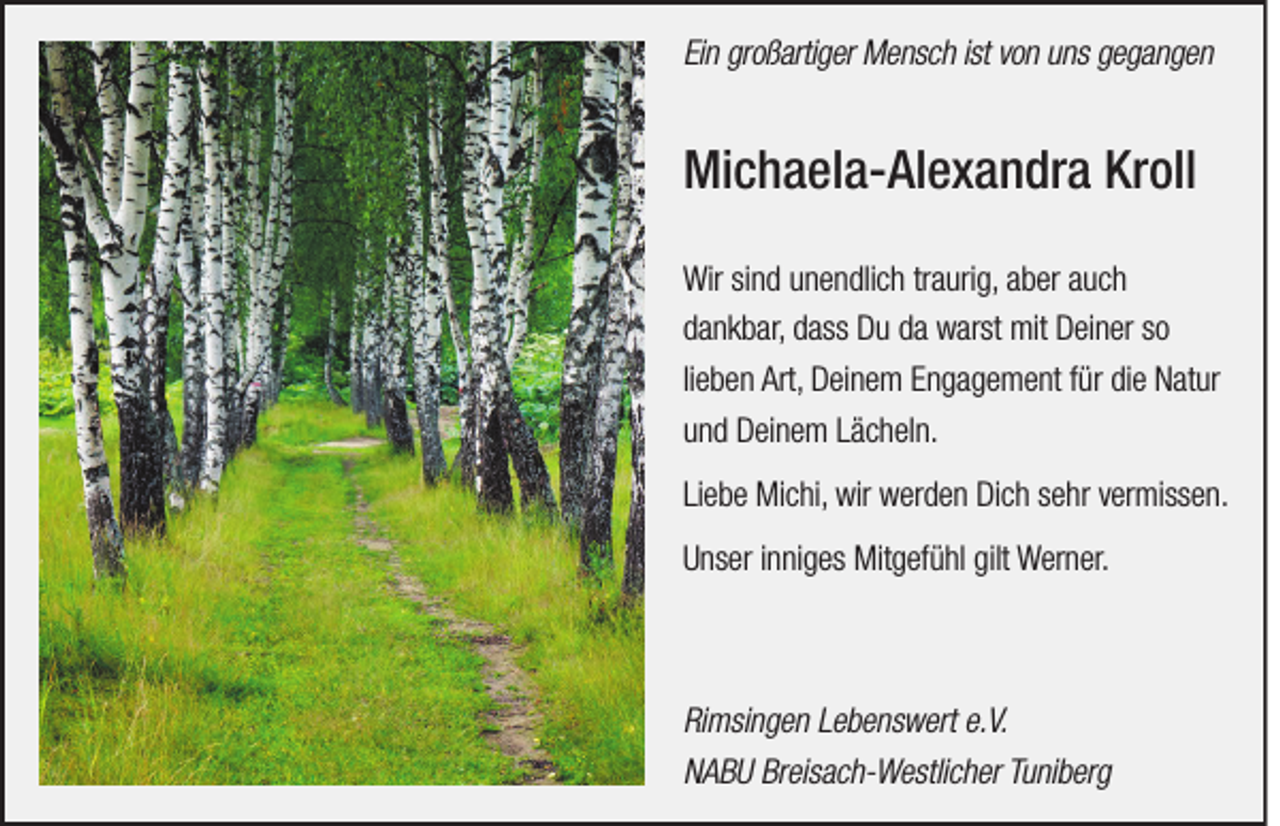 <p>Ein großartiger Mensch ist von uns gegangen</p><p>Michaela-Alexandra Kroll<br />Wir sind unendlich traurig, aber auch<br />dankbar, dass Du da warst mit Deiner so<br />lieben Art, Deinem Engagement für die Natur<br />und Deinem Lächeln.<br />Liebe Michi, wir werden Dich sehr vermissen.<br />Unser inniges Mitgefühl gilt Werner.</p><p>Rimsingen Lebenswert e.V.<br />NABU Breisach-Westlicher Tuniberg</p>