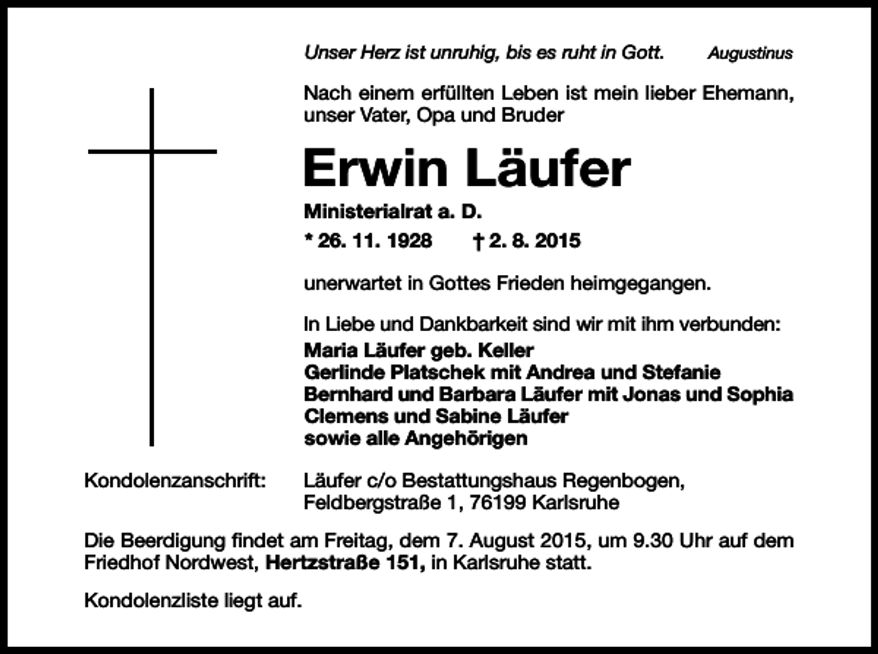<p>Unser Herz ist unruhig, bis es ruht in Gott.</p><p>Augustinus</p><p>Nach einem erfüllten Leben ist mein lieber Ehemann,<br />unser Vater, Opa und Bruder</p><p>Erwin Läufer<br />Ministerialrat a. D.<br />* 26. 11. 1928<br />† 2. 8. 2015<br />unerwartet in Gottes Frieden heimgegangen.<br />In Liebe und Dankbarkeit sind wir mit ihm verbunden:<br />Maria Läufer geb. Keller<br />Gerlinde Platschek mit Andrea und Stefanie<br />Bernhard und Barbara Läufer mit Jonas und Sophia<br />Clemens und Sabine Läufer<br />sowie alle Angehörigen<br />Kondolenzanschrift:</p><p>Läufer c/o Bestattungshaus Regenbogen,<br />Feldbergstraße 1, 76199 Karlsruhe</p><p>Die Beerdigung findet am Freitag, dem 7. August 2015, um 9.30 Uhr auf dem<br />Friedhof Nordwest, Hertzstraße 151, in Karlsruhe statt.<br />Kondolenzliste liegt auf.</p>