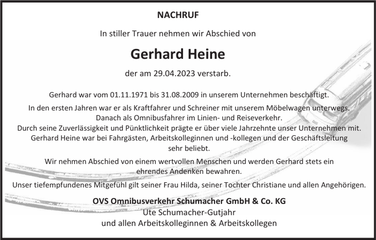 <p>NACHRUF<br />In stiller Trauer nehmen wir Abschied von</p><p>Gerhard Heine<br />der am 29.04.2023 verstarb.<br />Gerhard war vom 01.11.1971 bis 31.08.2009 in unserem Unternehmen beschäftigt.<br />In den ersten Jahren war er als Kraftfahrer und Schreiner mit unserem Möbelwagen unterwegs.<br />Danach als Omnibusfahrer im Linien- und Reiseverkehr.<br />Durch seine Zuverlässigkeit und Pünktlichkeit prägte er über viele Jahrzehnte unser Unternehmen mit.<br />Gerhard Heine war bei Fahrgästen, Arbeitskolleginnen und -kollegen und der Geschäftsleitung<br />sehr beliebt.<br />Wir nehmen Abschied von einem wertvollen Menschen und werden Gerhard stets ein<br />ehrendes Andenken bewahren.<br />Unser tiefempfundenes Mitgefühl gilt seiner Frau Hilda, seiner Tochter Christiane und allen Angehörigen.</p><p>OVS Omnibusverkehr Schumacher GmbH &amp; Co. KG<br />Ute Schumacher-Gutjahr<br />und allen Arbeitskolleginnen &amp; Arbeitskollegen</p>